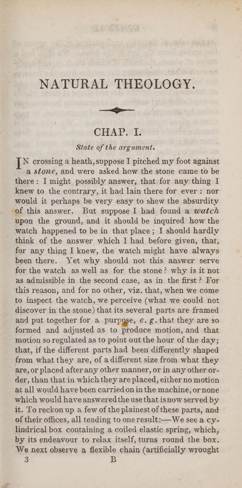 NATURAL THEOLOGY. — Se CHAP I: State of the argument. i crossing a heath, suppose I pitched my foot against a stone, and were asked how the stone came to be there: I might possibly answer, that for any thing I knew to the contrary, it had lain there for ever: nor would it perhaps be very easy to shew the absurdity of this answer. But suppose I had found a watch upon the ground, and it should be inquired how the watch happened to be in that place; I should hardly think of the answer which I had before given, that, for any thing I knew, the watch might have always been there. Yet why should not this answer serve for the watch as well as for the stone? why is it not as admissible in the second case, as in the first? For this reason, and for no other, viz. that, when we come to inspect the watch, we perceive (what we could not discover in the stone) that its several parts are framed and put together for a purpgse, e. g. that they are so formed and adjusted as to produce motion, and that motion so regulated as to point out the hour of the day; that, if the different parts had been differently shaped from what they are, of adifferent size from what they are, or placed after any other manner, or in any other or- der, than that in which they are placed, either no motion at all would have been carried on in the machine, or none which would have answered the use that isnow served by it. To reckon up a few of the plainest of these parts, and of their offices, all tending to one result:—We see a cy- lindrical box containing a coiled elastic spring, which, by its endeavour to relax itself, turns round the box. We next observe a flexible chain (artificially wrought 3 B