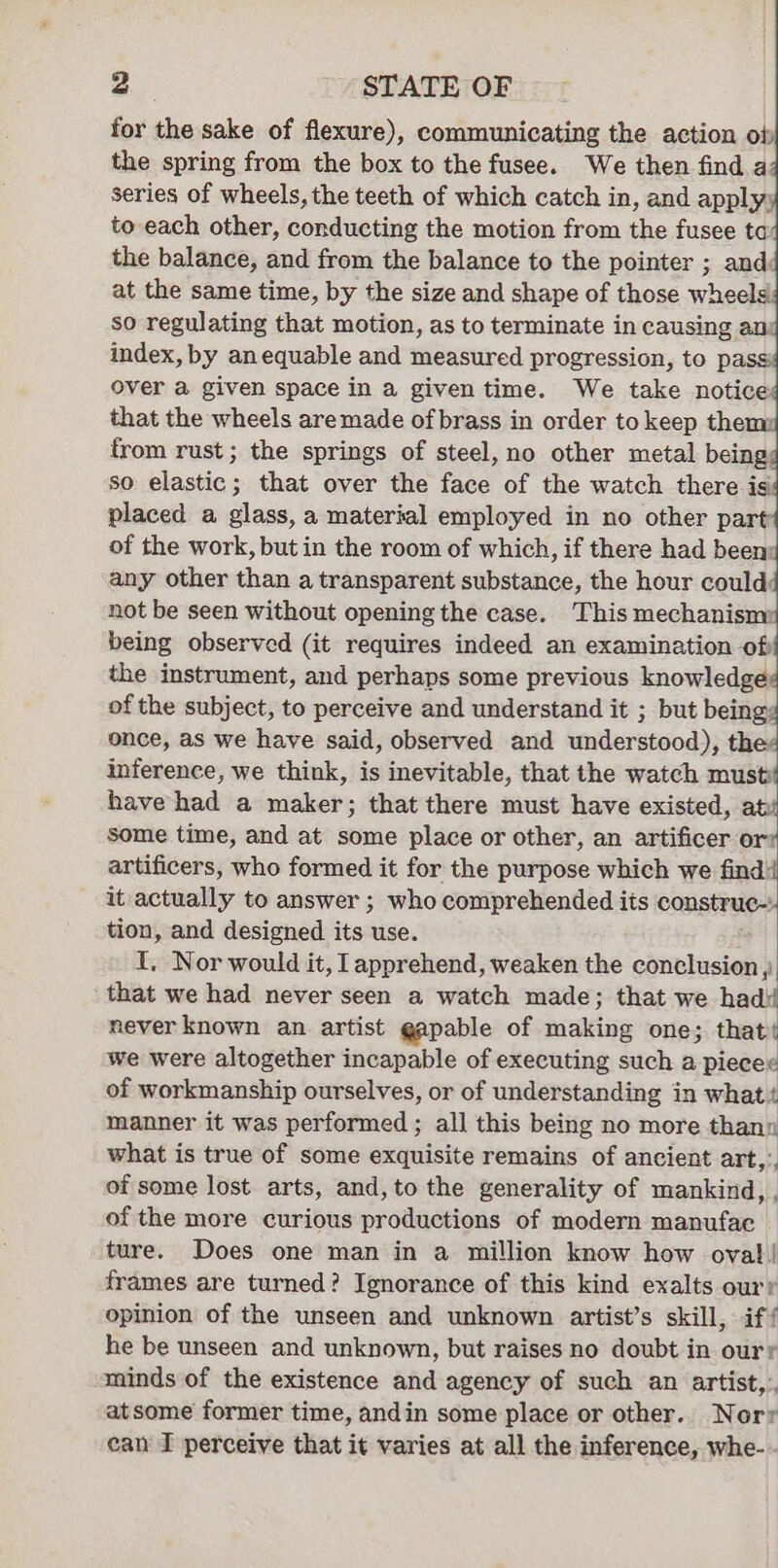 for the sake of flexure), communicating the action of the spring from the box to the fusee. We then find a series of wheels, the teeth of which catch in, and apply; to each other, conducting the motion from the fusee ta the balance, and from the balance to the pointer ; and: at the same time, by the size and shape of those whe so regulating that motion, as to terminate in causing au index, by anequable and measured progression, to pa: over a given space in a given time. We take notice that the wheels are made of brass in order to keep them: from rust ; the springs of steel, no other metal being: so Blac that over the face of the watch there is placed a glass, a material employed in no other part: of the work, but in the room of which, if there had been: any other than a transparent substance, the hour could: not be seen without opening the case. This mechanism: being observed (it requires indeed an examination off the instrument, and perhaps some previous knowledge: of the subject, to perceive and understand it ; but beings once, as we have said, observed and understood), thes inference, we think, is inevitable, that the watch meee have had a maker; that there must have existed, sit some time, and at some place or other, an artificer or: artificers, who formed it for the purpose which we find! it actually to answer ; who comprehended its construc~ tion, and designed its use. I. Nor would it, apprehend, weaken the conclusion , that we had never seen a watch made; that we hadi never known an. artist gapable of making one; that we were altogether incapable of executing such a plecee of workmanship ourselves, or of understanding in what t manner it was performed ; all this being no more thann what is true of some exquisite remains of ancient art, of some lost arts, and,to the generality of mankind, , of the more curious productions of modern manufac ture. Does one man in a million know how ova!! frames are turned? Ignorance of this kind exalts our? opinion of the unseen and unknown artist’s skill, if/ he be unseen and unknown, but raises no doubt in ourr minds of the existence and agency of such an artist, atsome former time, andin some place or other. Norv ean I perceive that it varies at all the inference, whe-