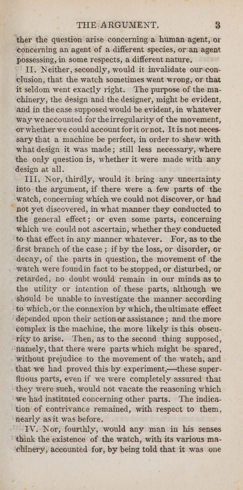 “ther the question arise concerning a human agent, or ‘concerning an agent of a-different species, or-an agent possessing, in some respects, a different nature. -- II. Neither, secondly, would it invalidate our‘con- clusion, that the watch sometimes went wrong, or that it seldom went exactly right. The purpose of the ma- chinery, the design and the designer, might be evident, ‘and in the case supposed would be evident, in whatever way weaccounted for theirregularity of the movement, or whether we could account forit ornot. It is not neces- sary that a machine be perfect, in order to shew with what design it was made; still less necessary, where the only question is, whether it were made with any ‘design at all. III. Nor, thirdly, would it bring any uncertainty into the argument, if there were a few parts of the “watch, concerning which we could not discover, or had “not yet discovered, in what manner they conducted to the general effect; or even some parts, concerning which we could not ascertain, whether they conducted to that effect in any manner whatever. For, as to the first branch of the case ; if by the loss, or disorder, or decay, of the parts in question, the movement of the watch were foundin fact to be stopped, or disturbed, or retarded, no doubt would remain in our minds as to the utility or intention of these parts, although we should be unable to investigate the manner according te which, or the connexion by which, the ultimate effect depended upon their actionor assistance; and the more complex is the machine, the more likely is this obscu- rity to arise. Then, as to the second thing supposed, “namely, that there were parts which might be spared, ‘without prejudice to the movement of the watch, and that we had proved this by experiment,—these super- fivous parts, even if we were completely assured that they were such, would not vacate the reasoning which we had instituted concerning other parts. The indica- tion of contrivance remained, with respect to them, nearly asit was before. IV. Nor, fourthly, would any man in his senses think the existence of the watch, with its various ma- ehinery, accounted for, by being told that it was one