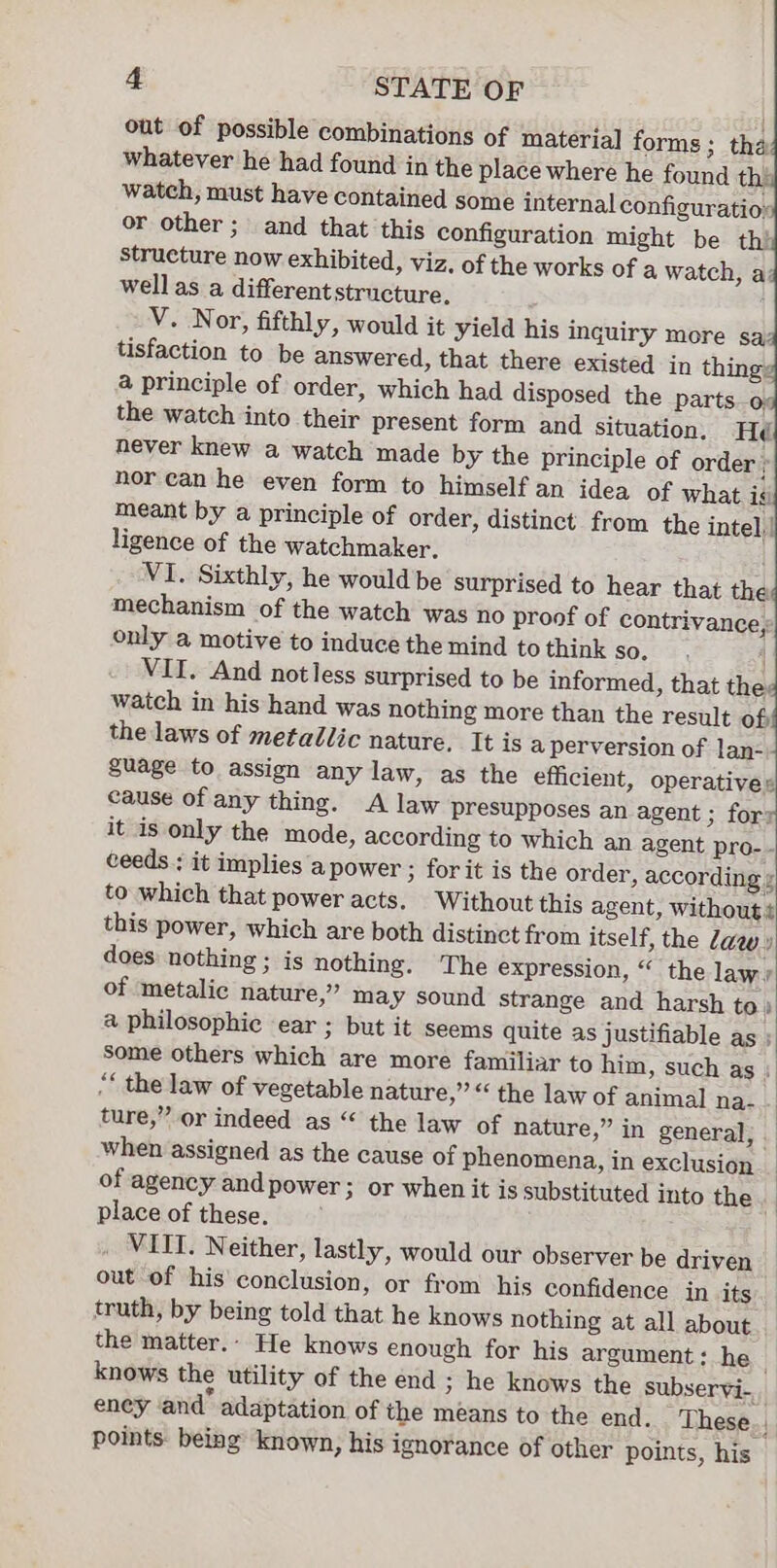out of possible combinations of material forms; tha whatever he had found in the place where he found ths watch, must have contained some internal configuratioy or other; and that this configuration might be thi structure now exhibited, viz, of the works of a watch, a: wellas a differentstructure ; V. Nor, fifthly, would it yield his inquiry more sa tisfaction to be answered, that there existed in thing: a principle of order, which had disposed the parts o. the watch into their present form and situation. Hé never knew a watch made by the principle of order r nor can he even form to himself an idea of what is meant by a principle of order, distinct from the intel. ligence of the watchmaker. VI. Sixthly, he would be surprised to hear that the mechanism of the watch was no proof of contrivance, only a motive to induce the mind to think so, 4 VII. And notless surprised to be informed, that the: watch in his hand was nothing more than the result of the laws of metallic nature, It is a perversion of lan- guage to assign any law, as the efficient, operatives cause of any thing. A law presupposes an agent ; for it is only the mode, according to which an agent pro- - ceeds ; it implies a power ; forit is the order, according ¢ to which that power acts. Without this agent, without ¢ this power, which are both distinct from itself, the Zaw y does nothing ; is nothing. The expression, “ the law: of metalic nature,” may sound strange and harsh to» a philosophic ear ; but it seems quite as justifiable as ; some others which are more familiar to him, such as : “* the law of vegetable nature,” “ the law of animal na- ture,” or indeed as “ the law of nature,” in general, _ when assigned as the cause of phenomena, in exclusion _ of agency and power; or when it is substituted into the. place of these. | . MITT. Neither, lastly, would our observer be driven out of his conclusion, or from his confidence in its truth, by being told that he knows nothing at all about the matter.- He knows enough for his argument: he knows the utility of the end ; he knows the subservi- eney and” adaptation of the means to the end. These. , points. being known, his ignorance of other points, his