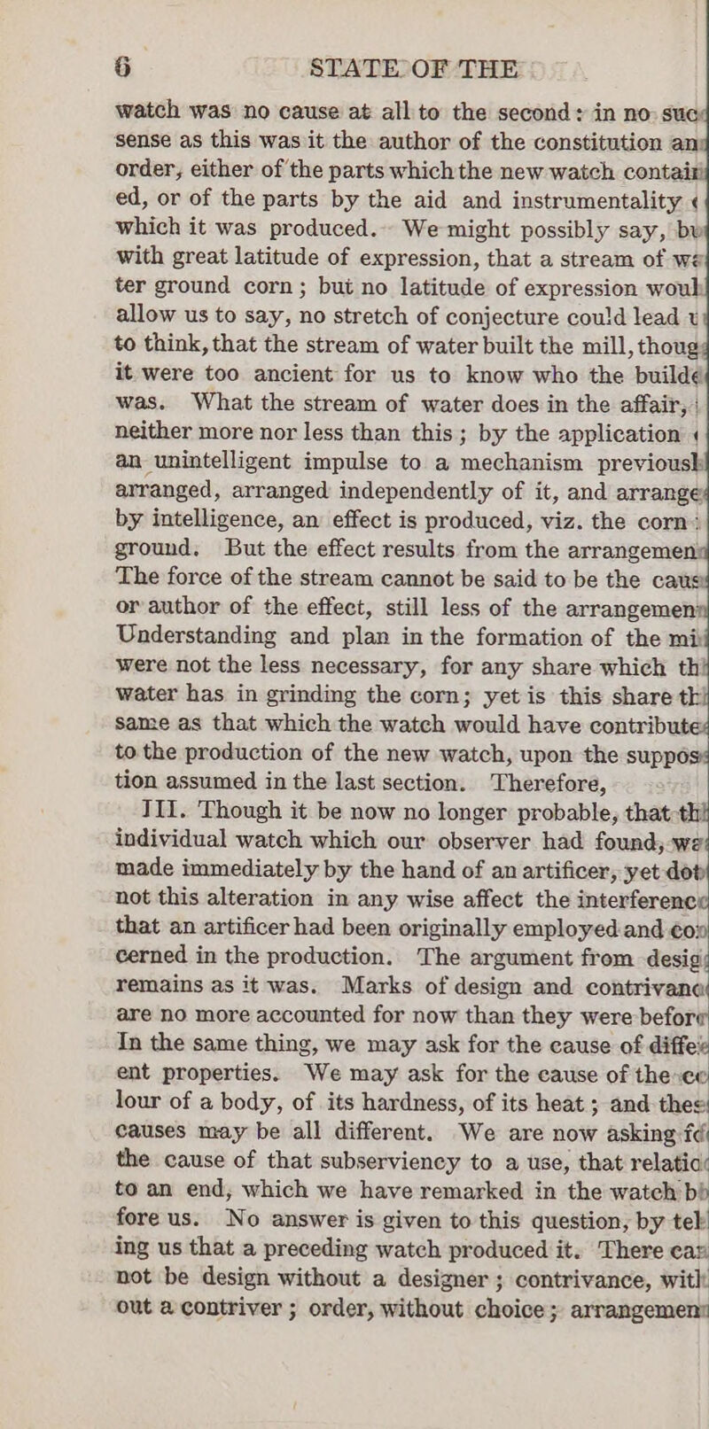 watch was no cause at all to the second: in no: suc: sense as this was it the author of the constitution an order, either of the parts which the new watch contai: ed, or of the parts by the aid and instrumentality ¢ which it was produced. We might possibly say, bw with great latitude of expression, that a stream of we ter ground corn ; but no latitude of expression woul allow us to say, no stretch of conjecture cou!d lead t to think, that the stream of water built the mill, thoug it were too ancient for us to know who the buildé was. What the stream of water does in the affair, | neither more nor less than this ; by the application « an unintelligent impulse to a mechanism previousk arranged, arranged independently of it, and arrange by intelligence, an effect is produced, viz. the corn: ground. But the effect results from the arrangemen: The force of the stream cannot be said to be the caus: or author of the effect, still less of the arrangemen Understanding and plan in the formation of the mi: were not the less necessary, for any share which th! water has in grinding the corn; yet is this share th same as that which the watch would have contribut to the production of the new watch, upon the suppo: tion assumed in the last section. Therefore, III. Though it be now no longer probable, that th individual watch which our observer had found,-we made immediately by the hand of an artificer, yet dot not this alteration in any wise affect the interferenc that an artificer had been originally employed.and €o: cerned in the production. The argument from desig remains as it was. Marks of design and contrivana are no more accounted for now than they were before In the same thing, we may ask for the cause of diffee ent properties. We may ask for the cause of the co lour of a body, of its hardness, of its heat ; and thee: causes may be all different. We are now asking: fé the cause of that subserviency to a use, that relatia: to an end, which we have remarked in the watch bb fore us. No answer is given to this question, by tek ing us that a preceding watch produced it. There car not be design without a designer ; contrivance, with: out a contriver ; order, without choice; arrangement