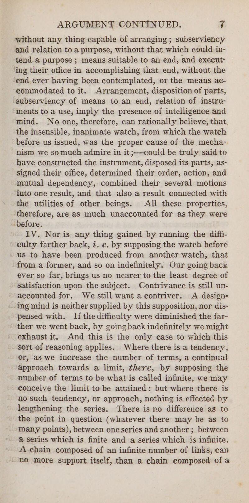 without any thing capable of arranging; subserviency and relation to a purpose, without that which could in- tend a purpose ; means suitable to an end, and execut- ing their office in accomplishing that end, without the end ever having been contemplated, or the means ac- commodated to it. Arrangement, disposition of parts, subserviency of means to an end, relation of instru- ments te a use, imply the presence of intelligence and mind. Ne one, therefore, can rationally believe, that. the insensible, inanimate watch, from which the watch before us issued, was the proper cause of the mecha~ nism we somuch admire in it ;—could be truly said te have constructed the instrument, disposed its parts, as- signed their office, determined their order, action, and mutual dependency, combined their several motions into one result, and that also a result connected with the utilities of other beings. All these properties, ‘therefore, are as much unaccounted for as they were -vefore. IV. Noris any thing gained by running the diffi- culty farther back, 7. e. by supposing the watch before us to have been produced from another watch, that from a former, and so on indefinitely. Our going back ever so far, brings us no nearer to the least degree of Satisfaction upon the subject. Contrivance is still un- accounted for. We still want a contriver. A design- -ing mind is neither supplied by this supposition, nor dis- pensed with. Ifthe difficulty were diminished the far- ther we went back, by going back indefinitely we might exhaust it. And this is the only case to which this sort of reasoning applies. Where there is a tendency, or, as we increase the number of terms, a continual approach towards a limit, there, by supposing the number of terms to be what is called infinite, we may conceive the limit to be attained: but where there is no such tendency, or approach, nothing is effected by lengthening the series. There is no difference as to the point in question (whatever there may be as to Many points), between one series and another; between a series which is finite and a series which is infinite. A chain composed of an infinite number of links, can “ne more support itself, than a chain composed of a