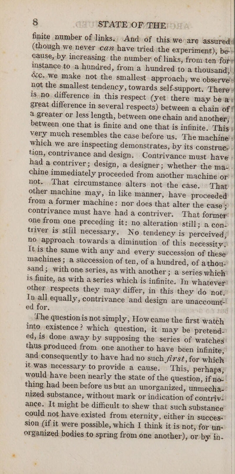 finite number of links, And: of this we-are assured (though we never cam have tried the experiment), be-» cause, by increasing. the number of links, trom ten for) instance to-a hundred, from a hundred to'a thousand)’, &amp;e..we make not the smallest approach, we observe® not the smallest tendency, towards self-support. There» is.no. difference in this respect (yet there may be @ + great difference in several respects) between a chain of | 4 greater or less length, between one chain and another; between one that is finite and one that is infinite. This; very much resembles the case before us. The machine : which we are inspecting demonstrates, by its construe: - tion, contrivance and design. Contrivance must have : had a contriver; design, a designer; whether the mac. chine immediately proceeded from another machine or not. That circumstance alters not the ease. ~ That other machine may, in like manner, have proceeded’ from a former machine: nor does that alter the case; contrivance must have had a contriver. That former one from one preceding it: no alteration still; a con- triver is still necessary. No tendency is perceived, no approach towards a diminution of this necessity. {tis the same with any and every succession of these machines; a succession of ten, of a hundred, of athow: sand; with one series, as with another 3 a series which is finite, as with a series which is infinite. In whatever other respects they may differ, in this they do ‘not, Tn.all equally, contrivance ‘and design are unaccount! ed for. The question is not simply, How came the first watch into. existence? which question, it may be pretend: ed, is done away by supposing the series of watches’ thus produced from one another to have been infinite, and consequently to have had no such jirst, for which it-was necessary to provide a cause. This, perhaps; would have been nearly the state of the question, if nos” thing had been before us but an unorganized, unmecha: nized substance, without mark or indication of contriv- ance. It might be difficult to shew that such substance could not have existed from eternity, either in succes: sion (if it were possible, which I think it is not, for un- organized bodies to spring from one another), or by in-
