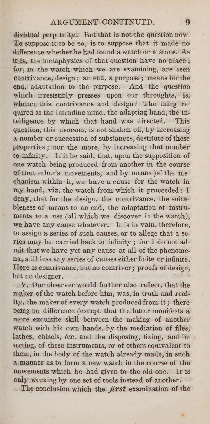 dividual perpetuity. But that isnot the question now. Fo suppose it/to be so; is to suppose that it made no difference whether he had found a watch or a stone. As itsis,; the metaphysics of that question have no place ; for; in the watch which we are examining, are seen contrivance, design; an end, a purpose; means forthe end, adaptation to the purpose. And the question Whick irresistibly presses upon our throughts, is, whence this contrivance and design? The thing’ re- quired is the intending mind, the adapting hand, the in- telligence by which that hand was directed. This question, this demand, is not shaken off, by increasing a number or succession of substances, destitute of these properties ; nor the more, by increasing that number toinfinity.- Ifit be said, that, upon the supposition of one watch being produced from another in the course of-that other’s movements, and by means jof the me- chanism within it, we have a cause for the watch in my-hand, viz. the watch from which it proceeded: T deny, that for the design, the contrivance, the suita- bleness of means to an end, the adaptation of instru- ments to a use (all which we discover in the watch), we-have any cause whatever. It is in vain, therefore, to:assign a series of such causes, or to allege that a se- ries may be carried back to infinity ; for I do not ad- mit that we have yet any cause at all of the phenome- na, still less any series of causes either finite or infinite. Here is contrivance, but no contriver; proofs of design, but no designer. @¥, Our observer would farther also reflect, that the maker of the watch before him, was, in truth and real- ity; the maker of every watch produced from it; there being no difference (except that the latter manifests a more exquisite skill between the making of another watch with his own hands, by the mediation of files, lathes, chisels, é&amp;cc. and the disposing, fixing, and in- serting, of these instruments, or of others equivalent to them, in the body of the watch already made, in such _ ®manner as to form a new watch in the course of the movements which he had given to the old one. It is only working by one set of tools instead of another. The conclusion which the jirst examination of the