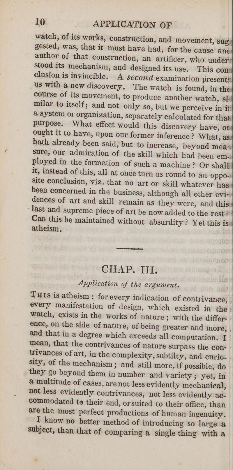 watch, of its works, construction, and movement, ‘sug gested, was, that it must have had, for the cause ane author of that construction, an artificer, who under: stood its mechanism, and designed its use. This con: clusion is invincible. A second examination presents. us with a new discovery. The watch is found, in the course of its movement, to produce another watch, sis milar to itself; and not only so, but we perceive in if! a system or organization, separately calculated for that: purpose. What effect would this discovery have, or ought it to have, upon our former inference? What, hath already been said, but to increase, beyond mea~ Sure, our admiration of the skill which had been em-) ployed in the formation of such a machine? Or shall! it, instead of this, all at once turn us round to an oppe-~) site conclusion, viz. that no art or skill whatever has been concerned in the business, although all other evi~ dences of art and skill remain as they were, and this last and supreme piece of art be now added to the rest? Can this be maintained without absurdity ? Yet this is atheism. CHAP. “Ii: Application of the argument. THIs is atheism : for every indication of contrivance, , every manifestation of design, which existed in the : watch, exists in the works of nature ; with the differ - ence, on the side of nature, of being greater and more, , and that in a degree which exceeds all computation. ¥ mean, that the contrivances of nature surpass the cone - trivances of art, in the complexity, subtilty, and curio- sity, of the mechanism ; and still more, if possible, do they go beyond them in number and variety ; yet, in a multitude of cases, are not less evidently mechanical, not less evidently contrivances, not less evidently ac- commodated to their end, orsuited to their office, than are the most perfect productions of human ingenuity. I know no better method of introducing so large a subject, than that of comparing a single thing with a