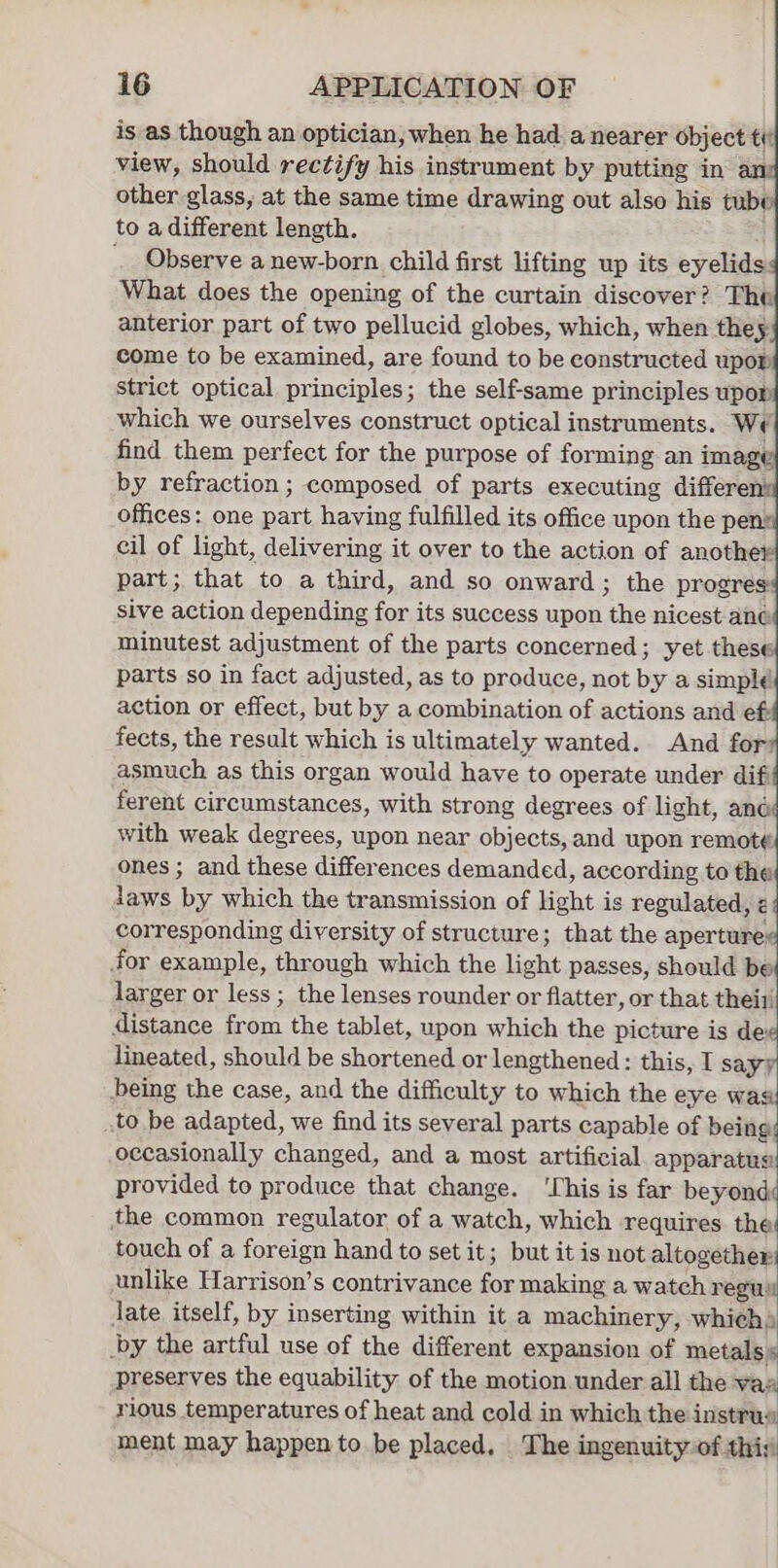 is as though an optician, when he had a nearer object te view, should rectify his instrument by putting in an other glass, at the same time drawing out also his tube to a different length. Observe a new-born child first lifting up its eyelids What does the opening of the curtain discover? The anterior part of two pellucid globes, which, when they come to be examined, are found to be constructed upow strict optical principles; the self-same principles upor which we ourselves construct optical instruments. We find them perfect for the purpose of forming an image by refraction ; composed of parts executing different offices: one part having fulfilled its office upon the pen: cil of light, delivering it over to the action of another part; that to a third, and so onward; the progres sive action depending for its success upon the nicest ané minutest adjustment of the parts concerned; yet these parts so in fact adjusted, as to produce, not by a simple action or effect, but by a combination of actions and ef fects, the result which is ultimately wanted. And for asmuch as this organ would have to operate under dif ferent circumstances, with strong degrees of light, and with weak degrees, upon near objects, and upon remot¢. ones ; and these differences demanded, according to the laws by which the transmission of light is regulated, &lt; corresponding diversity of structure; that the aperture; for example, through which the light passes, should be larger or less ; the lenses rounder or flatter, or that thei1 distance from the tablet, upon which the picture is dex lineated, should be shortened or lengthened: this, I sayy being the case, and the difficulty to which the eye was to be adapted, we find its several parts capable of being; occasionally changed, and a most artificial apparatus provided to produce that change. ‘This is far beret the common regulator of a watch, which requires the touch of a foreign hand to set it; but it is not altogether: unlike Harrison’s contrivance for making a watch regu date itself, by inserting within it a machinery, which) by the artful use of the different expansion of metals s preserves the equability of the motion under all the vas rious temperatures of heat and cold in which the instrus ment may happen to be placed. The ingenuity of this