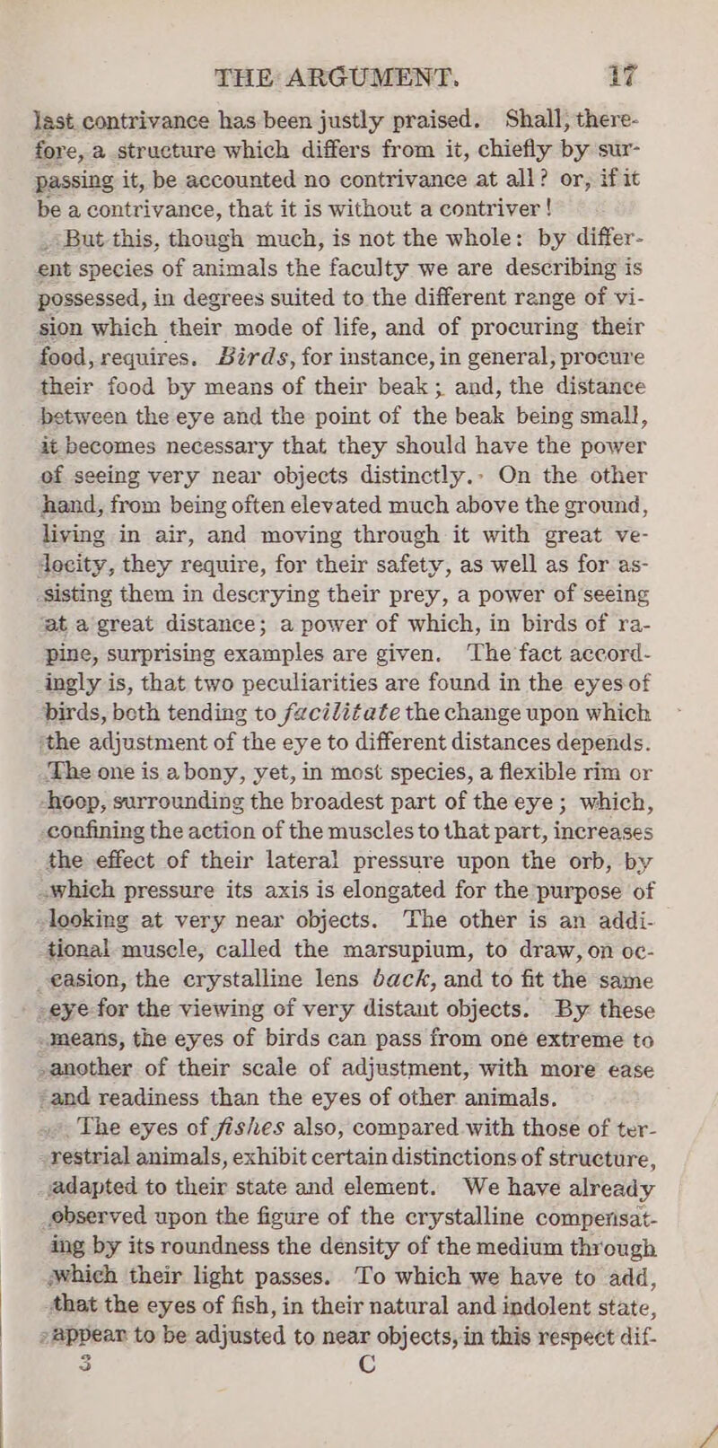 last. contrivance has been justly praised. Shall, there- fore, a structure which differs from it, chiefly by sur- passing it, be accounted no contrivance at all? or, if it be a contrivance, that it is without a contriver ! _*But this, though much, is not the whole: by differ- ent species of animals the faculty we are describing is possessed, in degrees suited to the different range of vi- sion which their mode of life, and of procuring their food, requires. Sirds, for instance, in general, procure their food by means of their beak; and, the distance between the eye and the point of the beak being small, it becomes necessary that they should have the power of seeing very near objects distinctly.- On the other hand, from being often elevated much above the ground, living in air, and moving through it with great ve- decity, they require, for their safety, as well as for as- sisting them in descrying their prey, a power of seeing ‘at a great distance; a power of which, in birds of ra- pine, surprising examples are given. ‘The fact accord- ingly is, that two peculiarities are found in the eyes of birds, beth tending to feciditate the change upon which ‘the adjustment of the eye to different distances depends. The one is abony, yet, in most species, a flexible rim or -hoop, surrounding the broadest part of the eye; which, confining the action of the muscles to that part, increases the effect of their lateral pressure upon the orb, by -which pressure its axis is elongated for the purpose of looking at very near objects. The other is an addi- tional muscle, called the marsupium, to draw, on oc- _easion, the crystalline lens dack, and to fit the same -eye for the viewing of very distant objects. By. these -means, the eyes of birds can pass from one extreme to -another of their scale of adjustment, with more ease -and readiness than the eyes of other animals. ». The eyes of fishes also, compared with those of ter- -restrial animals, exhibit certain distinctions of structure, vadapted to their state and element. We have already observed upon the figure of the crystalline compenisat- ing by its roundness the density of the medium through which their light passes. To which we have to add, that the eyes of fish, in their natural and indolent state, »@ppear to be adjusted to near objects, in this respect dif- 3 C