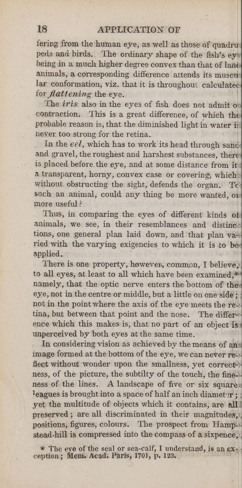 tering from the ‘human eye, as well as those of quadru: peds and birds,, The ordinary shape of the fish’s ey being in a much higher degree convex than that of lané animals, a corresponding difference attends its musew lar conformation, viz. that it is throughout caleulatee for flattening the eye. The tris: also in the eyes of fish does not admit o° contraction. This is a great difference, of which the probable reason is, that the diminished light in water iti never too strong far the retina. In the ee¢, which has to work its head through sand and. gravel, the roughest and harshest substances, there is placed before. the eye, and at some distance from it a transparent, horny, convex case or covering, which» without obstructing the sight, defends the organ. Tec such an animal, could any thing be more wanted, ow more useful? Thus, in comparing the eyes of different kinds of animals, we see, in their resemblances and distine» tions, one general plan laid down, and that plan va* ried with the varying exigencies to which it is to applied. There is one property, however, common, T beliones to all eyes, at least to all which have been examined;* namely, that the optic nerve enters the bottom of thé eye, not in the centre or middle, but a little on one'side } not in the point where the axis of the eye meets the reo tina, but between that point and the nose. The differ ence which this makes is, that no part of an object i iss unperceived by both eyes at the same time. In considering vision as achieved by the means of anil image formed at the bottom of the eye, we can never ret! flect without wonder upon the smallness, yet correct-~ ness, of the picture, the subtilty of the touch, the fine. ness of the lines. A landscape of five or six squarex Yeagues is brought into a space of half an inch diametar ; yet the multitude of objects which it contains, are all! preserved ; are all discriminated in their magnitudes,: positions, figures, colours. The prospect from Hamp-) stead-hill is compressed into the compass of a sixpence,: | ’ ) * The eye of the seal or sea-calf, I understand, is an eX: ception; Mem. Acad. Paris, 1701, p. 123...