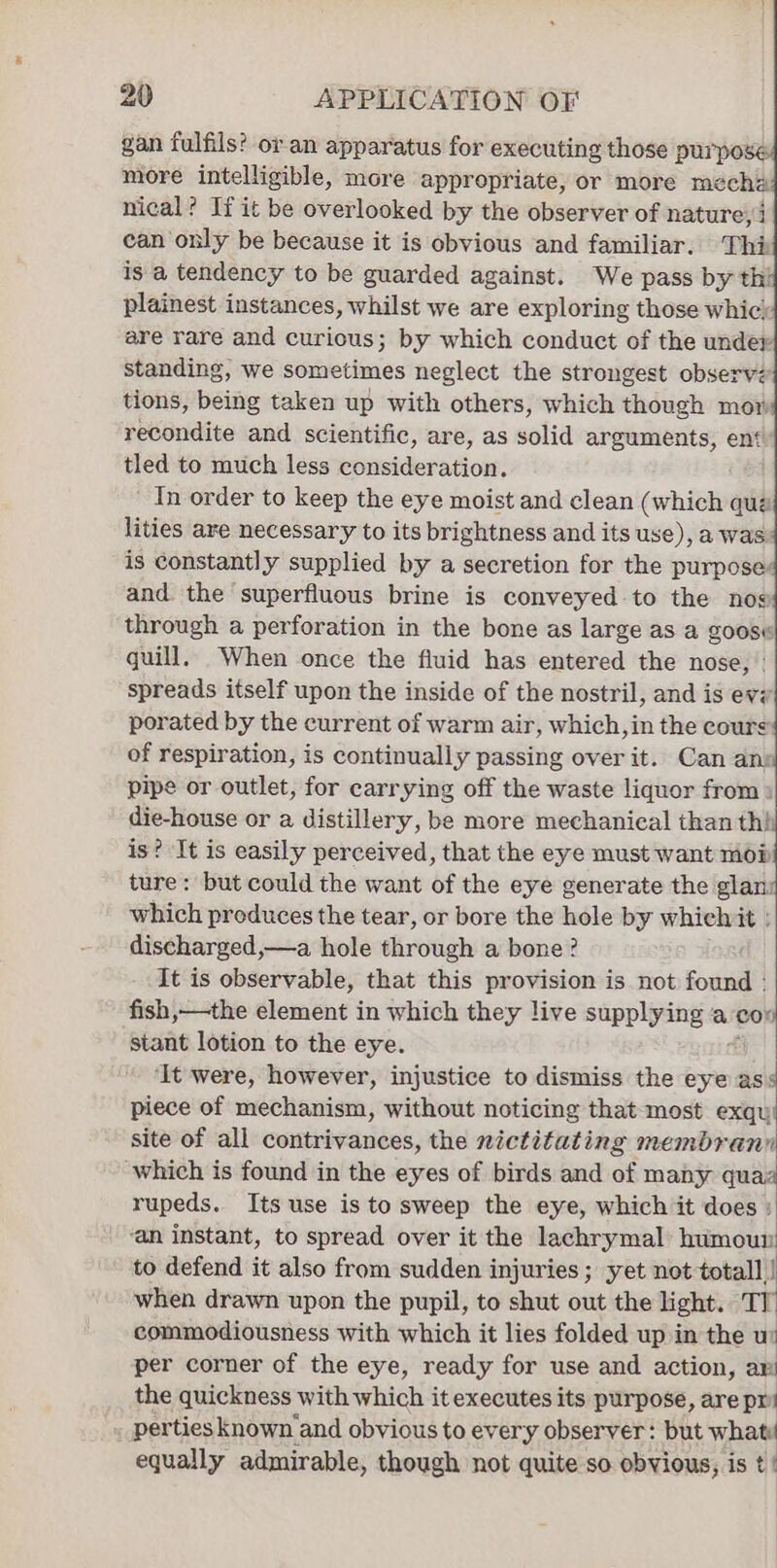 gan fulfils? or an apparatus for executing those purpo: more intelligible, more appropriate, or more mecha nical? If it be overlooked by the observer of nature, can only be because it is obvious and familiar. Thi is a tendency to be guarded against. We pass by thi plainest instances, whilst we are exploring those whic; are rare and curious; by which conduct of the under standing, we sometimes neglect the strongest observ: tions, being taken up with others, which though mor recondite and scientific, are, as solid arguments, en‘ tled to much less consideration. In order to keep the eye moist and clean (which que lities are necessary to its brightness and its use), a was is constantly supplied by a secretion for the purpose: and. the superfluous brine is conveyed to the nog through a perforation in the bone as large as a goosw quill. When once the fluid has entered the nose, ° spreads itself upon the inside of the nostril, and is evz porated by the current of warm air, which, in the cour of respiration, is continually passing over it. Can an: pipe or outlet, for carrying off the waste liquor from die-house or a distillery, be more mechanical than th! is? It is easily perceived, that the eye must want mop ture: but could the want of the eye generate the glan: which produces the tear, or bore the hole by whielvit : discharged, —a hole through a bone? It is observable, that this provision is not found | fish,—the element in which they live supplying a con stant lotion to the eye. ‘It were, however, injustice to dismiss the eye ass piece of mechanism, without noticing that most exqu! site of all contrivances, the nictitating membrann which is found in the eyes of birds and of many quaz rupeds. Its use is to sweep the eye, which it does : ‘an instant, to spread over it the lachrymal: humour to defend it also from sudden injuries ; yet not totall | when drawn upon the pupil, to shut out the light. TI commodiousness with which it lies folded up in the wu per corner of the eye, ready for use and action, a the quickness with which it executes its purpose, are pr perties known and obvious to ever y observer: but what equally admirable, though not quite so obvious, is t |