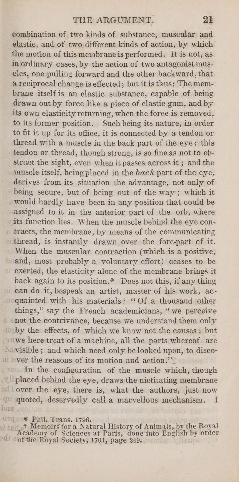 eombination of two kinds of substance, muscular and elastic, and of two different kinds of action, by which the motion of this membrane is performed. It is not, as in ordinary cases, by the action of two antagonist mus- cles, one pulling forward and the other backward, that a reciprocal change is effected; but it is thus: The mem- brane itselfis an elastic substance, capable of being drawn out by force like a piece of elastic gum, and by its own elasticity returning, when the force is removed, to its former position. Such being its nature, in order to fit it up for its office, it is connected by a tendon or thread with a muscle in the back part of the eye: this tendon or thread, though strong, is so fine as not to ob- struct the sight, even when it passes across it ; and the muscle itself, being placed in the back part of the eye, derives from its situation the advantage, not only of being secure, but of being out of the way; which it would hardly have been in any position that could be assigned to it in the anterior part of the orb, where its function lies. When the muscle behind the eye con- tracts, the membrane, by means of the communicating thread, is instantly drawn over the fore-part of it. When the muscular contraction (which is a positive, and, most probably a voluntary effort) ceases to be exerted, the elasticity alone of the membrane brings it back again to its position.* Does not this, if any thing can do it, bespeak an artist, master of his work, ac- quainted with his materials? ‘“‘Of a thousand other things,” say the French academicians, “we perceive -not the contrivance, because we understand them only iby the effects, of which we know not the causes: but ‘we here treat of a machine, all the parts whereof are ‘siwvisible; and which need only belooked upon, to disco- ver the reasons of its motion and action.’’{ In the configuration of the muscle which, though placed behind the eye, draws the nictitating membrane over the eye, there is, what the authors, just now i” quoted, deservedly calla marvellous mechanism. I o7Go°%* Phil. Trans. 1796. ta:,t Memoirs for a Natural History of Animals, by the Royal Academy of Sciences at Paris, done into English by order ofthe Royal Society, 1701, page 249.