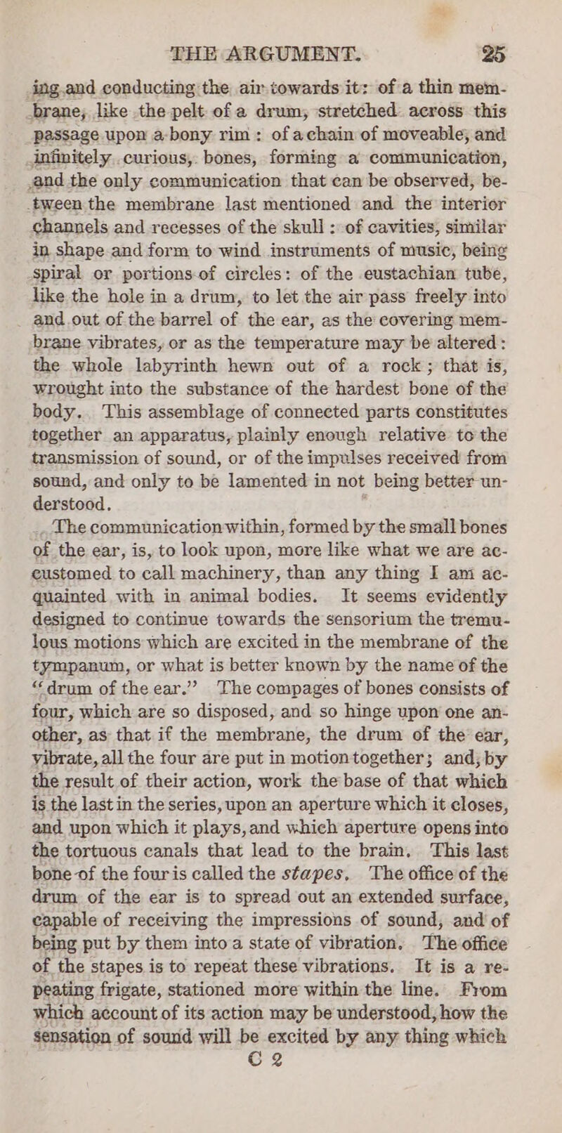 _ing.and conducting the air-iowards it: of a thin mem- brane; like the pelt of a drum, stretched. across this passage upon a-bony rim: of achain of moveable, and infinitely curious, bones, forming a communication, and the only communication that can be observed, be- tween the membrane last mentioned and the interior channels and recesses of the skull : of cavities, similar in shape and form to wind instruments of music, being spiral or portions-of circles: of the eustachian tube, like the hole in a drum, to let the air pass freely into and.out of the barrel of the ear, as the covering mem- brane vibrates, or as the temperature may be altered : the whole labyrinth hewn out of a rock; that is, wrought into the substance of the hardest’ bone of the body, This assemblage of connected parts constitutes together an apparatus, plainly enough relative to the transmission of sound, or of the impulses received from sound, and only to be lamented in not being better un- derstood. The communication within, formed by the small bones of the ear, is, to look upon, more like what we are ac- eustomed to call machinery, than any thing I ani ac- quainted with in animal bodies. It seems evidently designed to continue towards the sensorium the tremu- lous motions which are excited in the membrane of the tympanum, or what is better known by the name of the “drum of the ear.’ The compages of bones consists of four, which are so disposed, and so hinge upon one an- other, as that if the membrane, the drum of the ear, vibrate, all the four are put in motiontogether; and; by the result of their action, work the base of that which is the last in the series, upon an aperture which it closes, and upon which it plays,and which aperture opens into the tortuous canals that lead to the brain. This last bone -of the fouris called the stapes, The office of the drum of the ear is to spread out an extended surface, capable of receiving the impressions of sound, and of being put by them into a state of vibration. The office of the stapes is to repeat these vibrations. It is a re- peating frigate, stationed more within the line. From which account of its action may be understood, how the sensation of sound will be excited by any thing which Cg