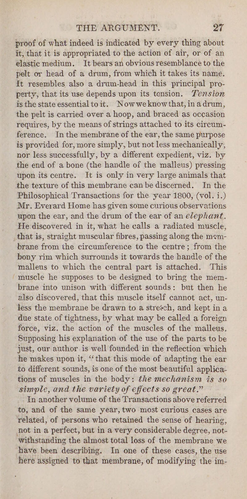 proof of what indeed is indicated by every thing about it, that it is appropriated to the action of air, or of an elastic medium. It bears an obvious resemblance to the pelt or head of a drum, from which it takes its name. It resembles also a drum-head in this principal pro- perty, that its use depends upon its tension. Tension is the state essential to it. Nowweknow that, in adrum, the pelt is carried ever a hoop, and braced as occasion requires, by the means of strings attached to its circum- ference. Inthe membrane of the ear, the same purpose is provided for, more simply, but not less mechanically, nor less successfully, by a different expedient, viz. by the end of a bone (the handle of the malleus) pressing upon its centre. It is only in very large animals that the texture of this membrane canbe discerned. In the Philosophical Transactions for the year 1800, (vol. i.) Mr. Everard Home has given some curious observations upon the ear, and the drum of the ear of an elephant. He discovered in it, what he calls a radiated muscle, _that is, straight muscular fibres, passing along the mem- brane from the circumference to the centre; from the bony rim which surrounds it towards the handle of the malleus to which the central part is attached. This ‘muscle he supposes to be designed to bring the mem- brane into unison with different sounds: but then he also discovered, that this muscle itself cannot act, un- less the membrane be drawn to a streech, and kept ina due state of tightness, by what may be called a foreign force, viz. the action of the muscles of the malleus. Supposing his explanation of the use of the parts to be just, our author is well founded in the reflection which he makes upon it, ‘that this mode of adapting the ear to different sounds, is one of the most beautiful applica- tions of muscles in the body: the mechanism is so simple, and the variety of effects so great.” In another volume of the Transactions above referred to, and of the same year, two most curious cases are related, of persons who retained the sense of hearing, not in a perfect, but in a very considerable degree, not- withstanding the almost total loss of the membrane we have been describing. In one of these cases, the use here assigned to that membrane, of modifying the im-