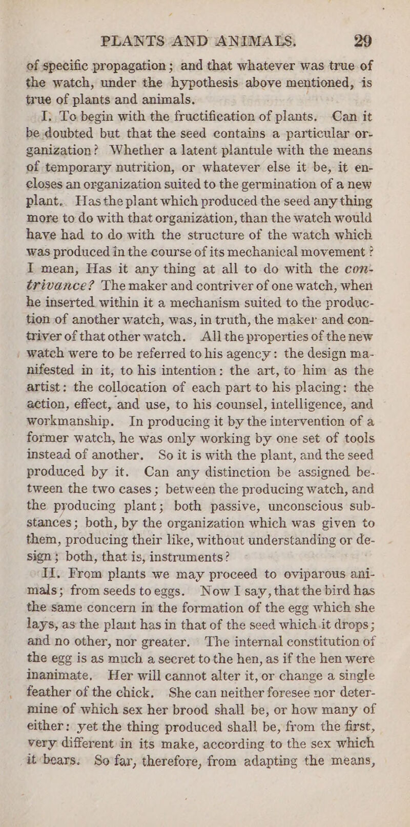 of specific propagation; and that whatever was true of the watch, under the hypothesis above mentioned, is true of plants and animals, I. Te begin with the fructification of plants. Can it be doubted but that the seed contains a particular or- ganization? Whether a latent plantule with the means of temporary nutrition, or whatever else it be, it en- closes an organization suited to the germination of a new plant.. Has the plant which produced the seed any thing more to de with that organization, than the watch would have had to do with the structure of the watch which was produced in the course of its mechanical movement ? I mean, Has it any thing at all to do with the con- trivance? The maker and contriver of one watch, when he inserted within it a mechanism suited to the produc- tion of another watch, was, in truth, the maker and con- triver of that other watch. All the properties of the new | watch were to be referred to his agency: the design ma- nifested in it, to his intention: the art, to him as the artist: the collocation of each part to his placing: the action, effect, and use, to his counsel, intelligence, and workmanship. In producing it by the intervention of a former watch, he was only working by one set of tools instead of another. So it is with the plant, and the seed produced by it. Can any distinction be assigned be- tween the two cases; between the preducing watch, and the producing plant; both passive, unconscious sub- stances; both, by the organization which was given to them, producing their like, without understanding or de- sign} both, that is, instruments? IL. From plants we may proceed to oviparous ani- mals; from seeds toeggs. Now I say, that the bird has the same concern in the formation of the egg which she lays, as the plant has in that of the seed which.it drops; and no other, nor greater. The internal constitution of the egg is as much a secret to the hen, as if the hen were inanimate, Her will cannot alter it, or change a single feather of the chick. She can neither foresee nor deter- mine of which sex her brood shall be, or how many of either: yet the thing produced shall be, from the first, very different in its make, according to the sex which it-bears. So far, therefore, from adapting the means,