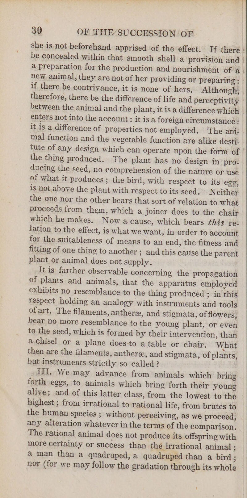 she is not beforehand apprised of the effect. If there : be concealed within that smooth shell a provision and | a preparation for the production and nourishment of a. new animal, they are not of her providing or preparing: if there be contrivance, it is none of hers. Although, therefore, there be the difference of life and perceptivity between the animal and the plant, it is a difference which enters not into the account: it isa foreign circumstance : it is a difference of preperties not employed. The ani- mal function and the vegetable function are alike desti- tute of any design which can operate upon the form of the thing produced. The plant has no design in pro- ducing the seed, no comprehension of the nature or use of what it produces ; the bird, with respect to its egg, is not. above the plant with respect to its seed. Neither the one nor the other bears that sort of relation to what proceeds from them, which a joiner does to the chair which he makes. Nowa cause, which bears this re- Jation to the effect, is what we want, in order to account for the suitableness of means to an end, the fitness and fitting of one thing to another ; and this cause the parent plant or animal does not supply. It is farther observable concerning the propagation of plants and animals, that the apparatus employed exhibits no resemblance to the thing produced; in this respect holding an analogy with instruments and tools ofart. The filaments, anthere, and stigmata, of flowers, bear no more resemblance to the young plant, or even to the seed, which is formed by their intervention, than a chisel or a plane does-to atable or chair. What then are the filaments, anthera, and stigmata, of plants, but instruments strictly so called? III, We may advance from animals which bring forth eggs, to animals which bring forth their young alive; and of this latter class, from the lowest to the highest ; from irrational to rational life, from brutes to the human species ; without perceiving, as we proceed, any alteration whatever in the terms of the comparison, The rational animal does not produce its offspring with more certainty or success than the irrational animal ; a man than a quadruped, a quadruped than a bird; nor (for we may follow the gradation through its whole