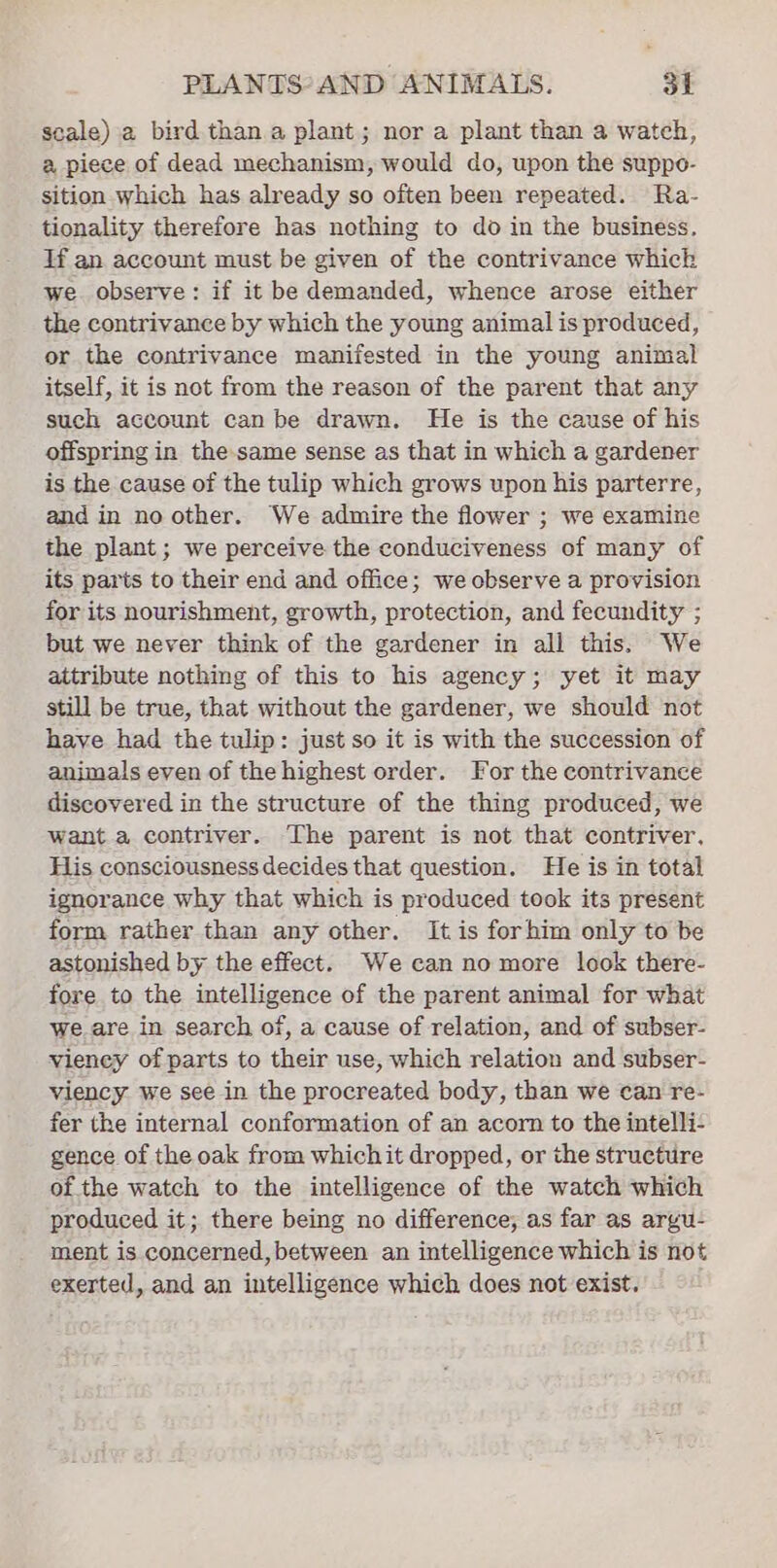 seale) a bird than a plant; nor a plant than a wateh, a piece of dead mechanism, would do, upon the suppe- sition which has already so often been repeated. Ra- tionality therefore has nothing to do in the business, If an account must be given of the contrivance whick we observe: if it be demanded, whence arose either the contrivance by which the young animal is produced, or the contrivance manifested in the young animal itself, it is not from the reason of the parent that any such account can be drawn. He is the cause of his offspring in the-same sense as that in which a gardener is the cause of the tulip which grows upon his parterre, and in no other. We admire the flower ; we examine the plant; we perceive the conduciveness of many of its parts to their end and office; we observe a provision for its nourishment, growth, protection, and fecundity ; but we never think of the gardener in all this. We attribute nothing of this to his agency; yet it may still be true, that without the gardener, we should not have had the tulip: just so it is with the succession of animals even of the highest order. For the contrivance discovered in the structure of the thing produced, we want a contriver. The parent is not that contriver, Fis consciousness decides that question. He is in total ignorance why that which is produced took its present form rather than any other. It is forhim only to be astonished by the effect. We can no more look there- fore to the intelligence of the parent animal for what we.are in search of, a cause of relation, and of subser- vieney of parts to their use, which relation and subser- viency we see in the procreated body, than we can re- fer the internal conformation of an acorn to the intelli- gence of the oak from whichit dropped, or the structure of the watch to the intelligence of the watch which produced it; there being no difference; as far as arvu- ment is concerned, between an intelligence which is not exerted, and an intelligence which does not exist.