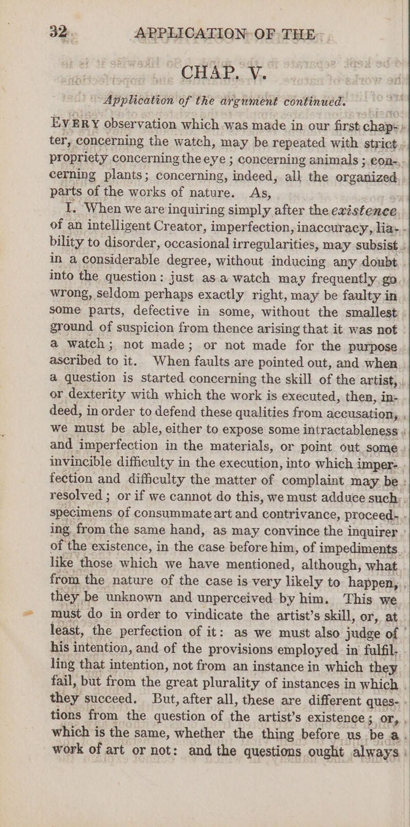 CHAP. V. Application of the argument continued. EVERY observation which was made in our first chap: ter, concerning the watch, may be repeated with strict. propriety concerning the eye ; concerning animals ;.con-, cerning plants; concerning, indeed, all the orzesiiced parts of the works of nature. As, I. When we are inquiring simply after the existence of an intelligent Creator, imperfection, i inaccuracy, lias. bility to disorder, pee irregularities, may subsist.) in a considerable degree, without inducing any doubt into the question: just as a watch may frequently go wrong, seldom perhaps exactly right, may be faulty in some parts, defective in some, without the smallest . ground of suspicion from thence arising that it was not a watch; not made; or not made for the purpose . ascribed to it. When faults are pointed out, and when a question is started concerning the skill of the artist, or dexterity with which the work is executed, then, in= deed, in order to defend these qualities from accusation, we must be able, either to expose some intractableness and imperfection in the materials, or point out some | invincible difficulty in the execution, into which imper-.. fection and difficulty the matter of complaint may be | resolved ; or if we cannot do this, we must adduce such;. Poca of consummate art and contrivance, proceed-. . ing, from the same hand, as may convince the inquirer : of the existence, in the case before him, of impediments. like those which we have mentioned, although, what from the nature of the case is very likely to happen, , they be unknown and unperceived by him. This we must do in order to vindicate the artist’s skill, or, at least, the perfection of it: as we must also judge of his intention, and of the provisions employed in fulfil. ling that intention, not from an instance in which they fail, but from the great plurality of instances in which . they succeed. But, after all, these are different ques- » tions from the question of the artist’s existence ; Oe which is the same, whether the thing before us hea work of art or not: and the questions ought always |