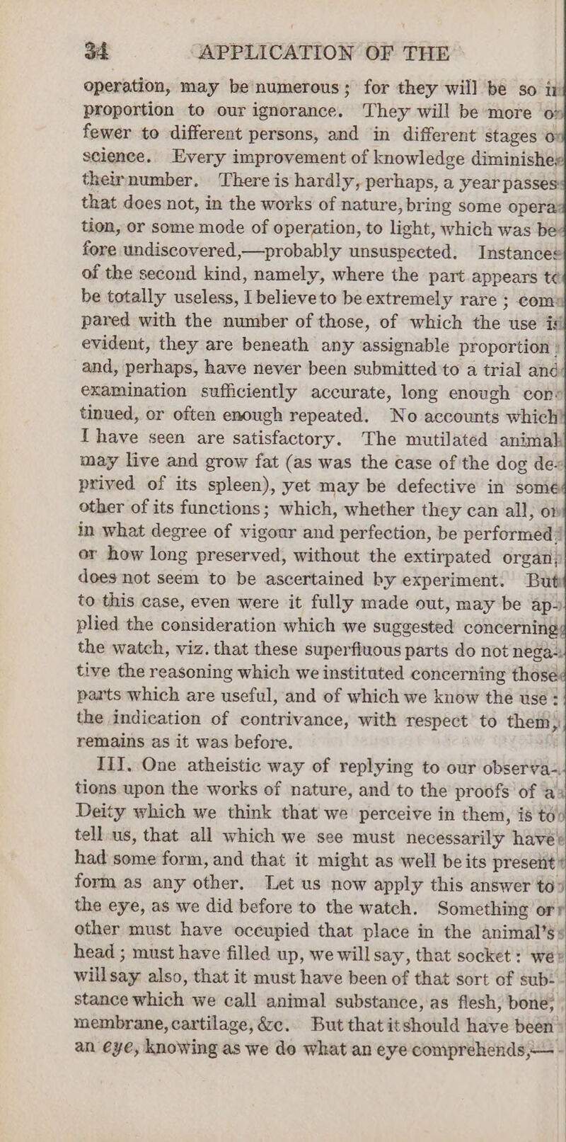 operation, may be numerous; for they will be so iv proportion to our ignorance. They will be more o% fewer to different persons, and in different stages 6 science. Every improvement of knowledge diminishe; theirnumber. There is hardly, perhaps, a year passes that does not, in the works of nature, bring some opera tion, or some mode of operation, to light, which was be fore undiscovered,—probably unsuspected. Instancee of the second kind, namely, where the part appears té be totally useless, I believeto be extremely rare ; com: pared with the number of those, of which the use is evident, they are beneath any assignable proportion ) and, perhaps, have never been submitted to a trial and examination sufficiently accurate, long enough con: tinued, or often enough repeated. No accounts which I have seen are satisfactory. The mutilated animal may live and grow fat (as was the case of the dog dex prived of its spleen), yet may be defective in somé other of its functions; which, whether they can all, om in what degree of vigour and perfection, be performed or how long preserved, without the extirpated organ; does not seem to be ascertained by experiment. Buti to this case, even were it fully made out, may be aps plied the consideration which we sugg eoaea concerning the watch, viz. that these superfluous parts do not nega-. tive the reasoning which we instituted pian are) those parts which are useful, and of which we know the use - the indication of contrivance, with respect to them) remains as it was before. III. One atheistic way of replying to our observa-- tions upon the works of nature, and to the proofs of a4 Deity which we think that we perceive in them, is td tellus, that all which we see must fedessartty” have had some form, and that it might as well be its present # formas any other. Let us now apply this answer to) the eye, as we did before to the watch. Something orr other must have occupied that place in the animal’s + head ; must have filled up, we will say, that socket : we® willsay also, that it must have been of that sort of sub: - stance which we call animal substance, as flesh, bone: membrane, cartilage, &amp;cc. But that itshould have been’ an eye, knowing as we do what an eye comprehends,— -