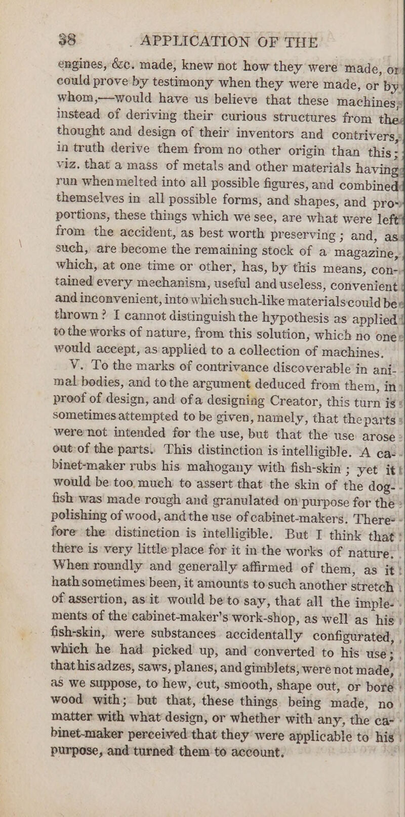 engines, 6zc. made, knew not how they were made, or could prove by testimony when they were made, or by: whom,—would have us believe that these machines; instead of deriving their curious structures from ¢ thought and design of their inventors and contrivers,: in truth derive them from no other origin than this ; viz. that a mass of metals and other materials having run when melted into all possible figures, and combined themselves in all possible forms, and shapes, and pro» portions, these things which we see, are what were le from the accident, as best worth preserving ; and, as: such, are become the remaining stock of a magazine, which, at one time or other, has, by titis méans, con-) tained every mechanism, useful and useless, convenient and inconvenient, into which such-like materialscould be thrown? I cannot distinguish the hypothesis as applied to the works of nature, from this solution; which no oner would accept, as applied to a collection of machines. V. To the marks of contrivance discoverable in ani. mal bodies, and tothe argument deduced from them, in» proof of design, and ofa designing Creator, this turn is: sometimes attempted to be given, namely, that the parts s werenot intended for the use, but that the use arose : out-of the parts. This distinction is intelligible. A cac- binet-maker rubs his mahogany with fish-skin 3 yet ite would be too. much to assert that the skin of the dog- - fish was’ made rough and granulated on purpose for the» polishing of wood, andthe use of cabinet-makers. There® - fore the distinction is intelligible. But I think that there is very little place for it in the works of nature. When roundly and generally affirmed of them, as it hath sometimes been, it amounts to such another stretch of assertion, as it would beto say, that all the imple. ments of the cabinet-maker’s work-shop, as well as hié fish-skin, were substances accidentally configurated, which he had. picked up, and converted to his use . that hisadzes, saws, planes; and gimblets; were not made, , as we suppose, to hew, cut, smooth, shape out, or boré | wood with; but that, these things being made, no matter with what design, or whether with any, the ca- binet-maker perceived that they were applicable to his ’ purpose, and turned them to account. ie