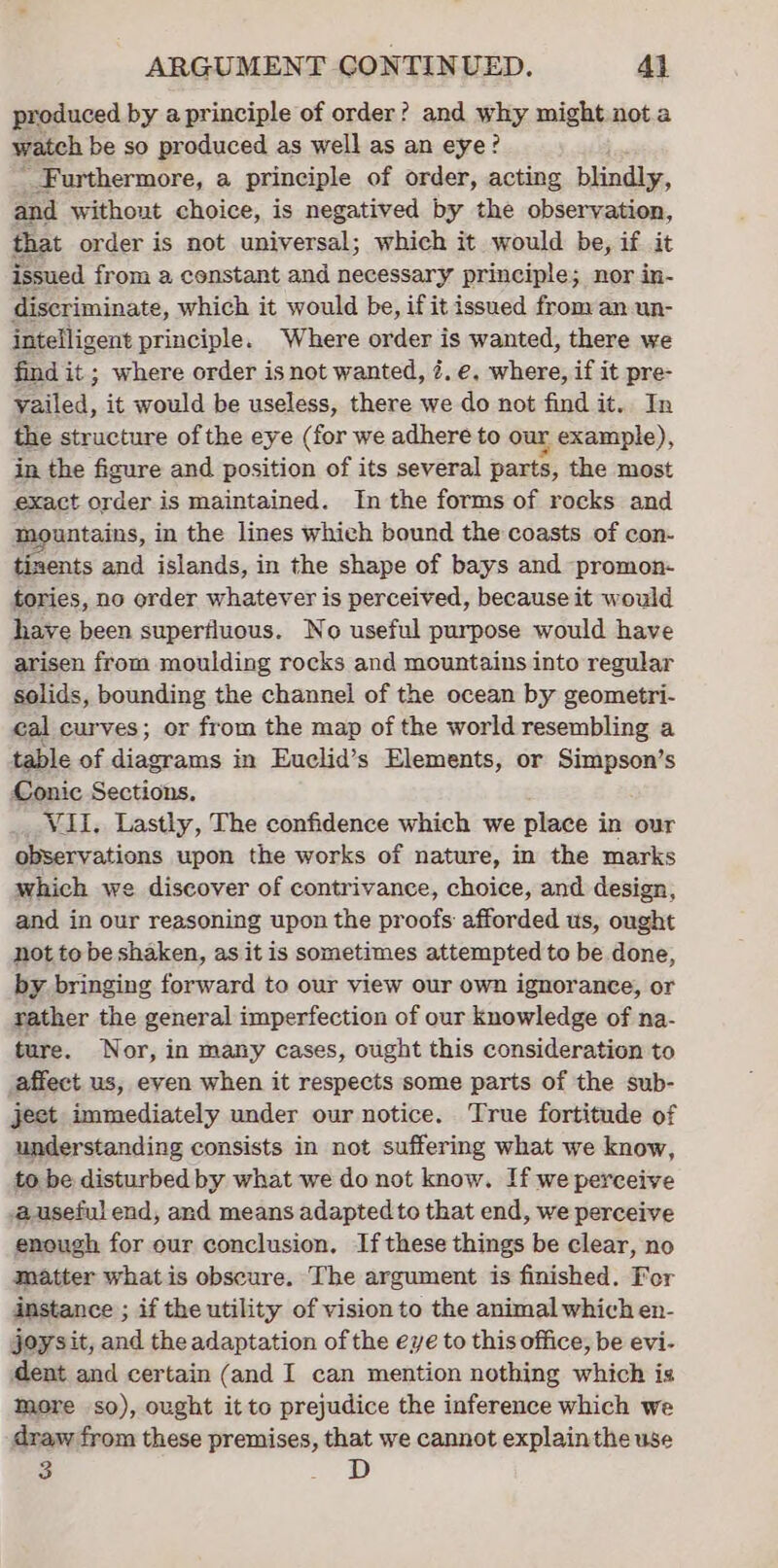 produced by a principle of order? and why might nota watch be so produced as well as an eye? - Furthermore, a principle of order, acting blindly, and without choice, is negatived by the observation, that order is not universal; which it would be, if it issued from a constant and necessary principle; nor in- discriminate, which it would be, if it issued from an un- intelligent principle. Where order is wanted, there we find it ; where order is not wanted, é. e. where, if it pre- yailed, it would be useless, there we do not find it. In the structure of the eye (for we adhere to our example), in the figure and position of its several parts, the most exact order is maintained. In the forms of rocks and mountains, in the lines which bound the coasts of con- tizents and islands, in the shape of bays and promon- tories, no order whatever is perceived, because it would have been superfluous. No useful purpose would have arisen from moulding rocks and mountains into regular solids, bounding the channel of the ocean by geometri- cal curves; or from the map of the world resembling a table of diagrams in Euclid’s Elements, or Simpson’s Conic Sections. Vil. Lastly, The confidence which we place in our observations upon the works of nature, in the marks which we discover of contrivance, choice, and design, and. in our reasoning upon the proofs afforded us, ought not to be shaken, as it is sometimes attempted to be done, by bringing forward to our view our own ignorance, or rather the general imperfection of our knowledge of na- ture. Nor, in many cases, ought this consideration to affect us, even when it respects some parts of the sub- ject immediately under our notice. True fortitude of understanding consists in not suffering what we know, to be disturbed by what we do not know. If we perceive auseful end, and means adapted to that end, we perceive enough for our conclusion, If these things be clear, no matter whatis obscure. The argument is finished. For instance ; if the utility of vision to the animal which en- joysit, and the adaptation of the eye to this office, be evi- dent and certain (and I can mention nothing which is mere so), ought it to prejudice the inference which we draw from these premises, that we cannot explain the use 3 dD