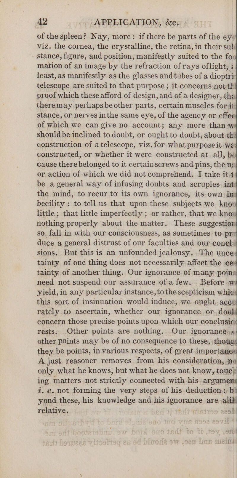 A2 APPLICATION, &amp;e: of the spleen? Nay, more: if there be parts of the ey; viz. the cornea, the crystalline, the retina, in their sul stance, figure, and position, manifestly suited to the fox mation of an image by the refraction of rays oflight, least, as manifestly as the glasses and tubes of a dioptrir telescope are suited to that purpose ; it concerns nottk proof which these afford of design, and of a designer, th: theremay perhaps be other parts, certain muscles for iii stance, or nerves inthe same eye, of the agency or. effee of which we can give no account; any more than w shouldbe inclined to doubt, or ought to doubt, about th! construction of atelescope, viz. for what purpose it we constructed, or whether it were constructed at all, be cause there belonged to it certain screws and pins, the us or action of which we did not comprehend, I take it 4 be a general way of infusing doubts and scruples int the mind, to recur to its own ignorance, its own in becility : to tell us that upon these subjects we kno» little ; that little imperfectly ; or rather, that we knox nothing properly about the matter. These suggestion so, fall in with our consciousness, as sometimes to pri duce a general distrust of our faculties and our coneli sions. But this is an unfounded jealousy. The unce tainty of one thing does not necessarily affect the ce tainty of another thing. Our ignorance of many poiny need not suspend our assurance of a few. Before .w yield, in any particular instance, to the scepticism whi¢ this sort of insinuation would induce, we ought-acev rately to ascertain, whether our ignorance or. dou concern those precise points upon which our conclusi¢ rests. Other points are nothing. Our ignoraneesa« other points may be of no consequence to these, thou they be points, in various respects, of great importanes A just reasoner removes from his consideration, ne only what he knows, but what he does not know, touci: ing matters not strictly connected with his argumens 2. e. not forming the very steps of his deduction::, bi yond these, his knowledge and his ignorance are ,alili relative. ; 254