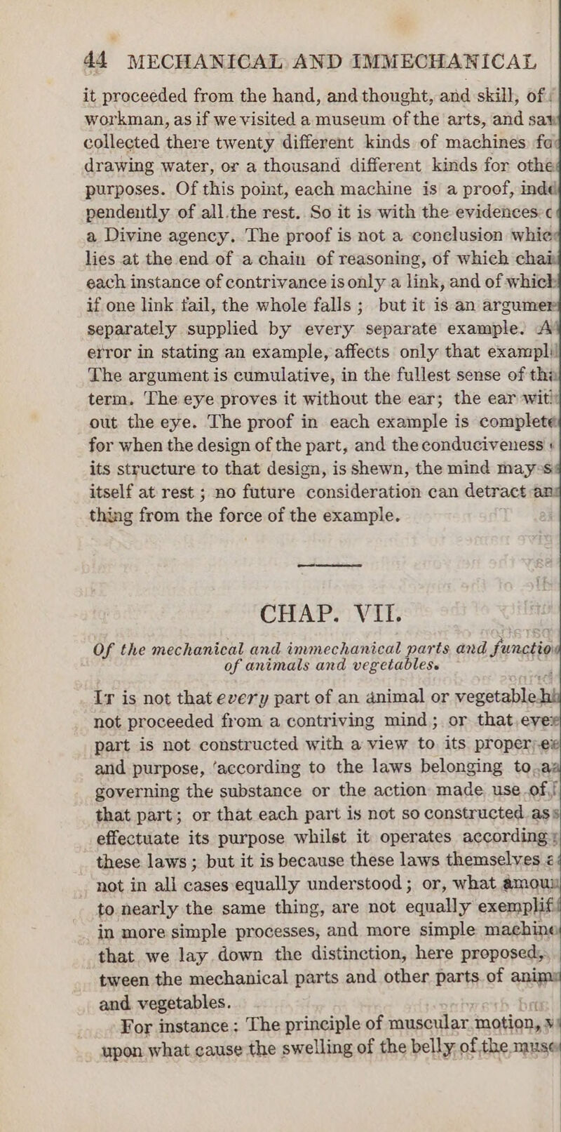 it proceeded from the hand, and thought, and skill, of : workman, as if we visited a museum ofthe arts, and saw collected there twenty different kinds of machines. fa drawing water, or a thousand different kinds for othe purposes. Of this point, each machine is a proof, indd pendently of all.the rest. So it is with the evidences:c a Divine agency. The proof is not a conclusion whic: lies at the end of a chain of reasoning, of which chai each instance of contrivance is only a link, and of which if one link fail, the whole falls ; but it is an argumer separately supplied by every separate example. A’ error in stating an example, affects only that exampli! The argument is cumulative, in the fullest sense of thi term. The eye proves it without the ear; the ear wit! out the eye. The proof in each example is complete for when the design of the part, and the conduciveness + its structure to that design, is shewn, the mind may-s itself at rest ; no future consideration can detract an thing from the force of the example. CHAP. VII. Of the mechanical and immechanical parts and Sunctio of animals and vegetables. Ir is not that every part of an animal or vegetable not proceeded from a contriving mind; or that,evex part is not constructed with a view to its proper) ex and purpose, ‘according to the laws belonging to.az governing the substance or the action made. use of,! that part; or that each part is not so constructed ass effectuate its purpose whilst it operates according» these laws ; but it is because these laws themselves é not in all cases equally understood ; or, what amou to nearly the same thing, are not equally enh in more simple processes, and more simple machine that we lay down the distinction, here proposed, tween the mechanical parts and other parts of animu and vegetables. bet For instance; The principle of muscular motion, ») upon what cause the swelling of the belly of the muse