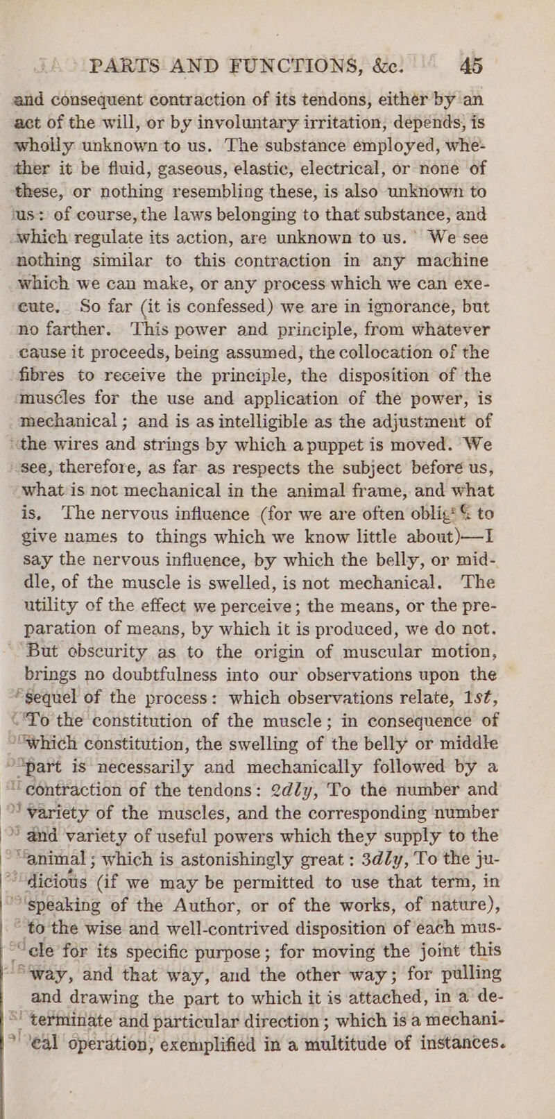 and consequent contraction of its tendons, either by an act of the will, or by involuntary irritation, depends, is whoily unknown to us. The substance employed, whe- ther it be fluid, gaseous, elastic, electrical, or none of these, or nothing resembling these, is also unknown to ‘us: of course, the laws belonging to that substance, and which regulate its action, are unknown to us.’ We see nothing similar to this contraction in any machine which we can make, or any process which we can exe- eute. So far (it is confessed) we are in ignorance, but no farther. This power and principle, from whatever cause it proceeds, being assumed, the collocation of the fibres to receive the principle, the disposition of the muscles for the use and application of the power, is mechanical ; and is as intelligible as the adjustment of “the wires and strings by which a puppet is moved. We see, therefore, as far as respects the subject before us, what is not mechanical in the animal frame, and what is, The nervous influence (for we are often oblig! G to give names to things which we know little about)—I say the nervous influence, by which the belly, or mid- dle, of the muscle is swelled, is not mechanical. The utility of the effect we perceive; the means, or the pre- paration of means, by which it is produced, we do not. But ebscurity as to the origin of muscular motion, brings no doubtfulness into our observations upon the “Sequel of the process: which observations relate, 1st, “To the constitution of the muscle; in consequence of “which constitution, the swelling of the belly or middle “part is necessarily and mechanically followed by a “contraction of the tendons: 2dly, To the number and ‘variety of the muscles, and the corresponding number © and variety of useful powers which they supply to the “animal ; which is astonishingly great : 3dly, To the } ju- ““dicious (if we may be permitted to use that term, in “'speaking of the Author, or of the works, of nature), * to the wise and well-contrived disposition of each mus- 5 “cle for its specific purpose ; for moving the joint this “Sway, and that way, and the other way; for pulling and drawing the part to which it is attached, in a de- “! terminate and particular direction ; which is a mechani- *' eal operation, exemplified in a multitude of instances.