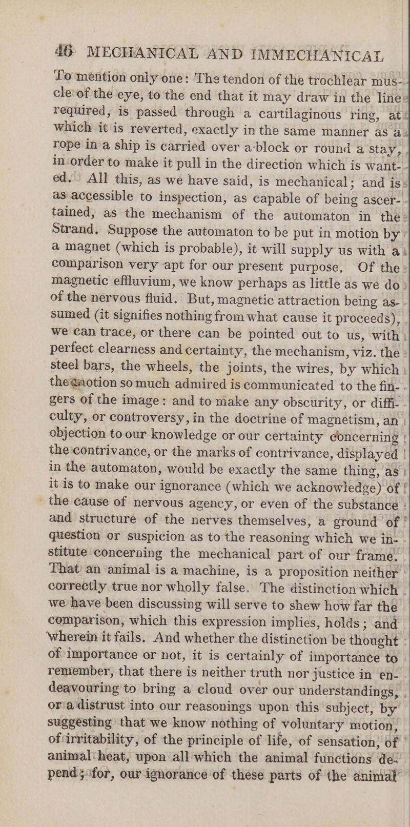 Lo mention only one: The tendon of the trochlear mus. cle of the eye, to the end that it may draw in the line» required, is passed through a cartilaginous ring, at&lt; which it is reverted, exactly in the same manner as &amp; rope in’a ship is carried over a-block or round a stay, , in-order to make it pull in the direction which is want-- ed. All this, as we have said, is mechanical; and is: as.accessible to inspection, as capable of being ascer- - tained, as the mechanism of the automaton in the- Strand, Suppose the automaton to be put in motion by: @ magnet (which is probable), it will supply us with a) comparison very apt for our present purpose, Of the» magnetic effluvium, we know perhaps as little as we do» of the nervous fluid. But, magnetic attraction being as- sumed (it signifies nothing from what cause it proceeds), we can trace, or there can be pointed out to us, with perfect clearness and certainty, the mechanism, viz. the steel bars, the wheels, the joints, the wires, by which : the@aotion somuch admired is communicated to the fin- - gers of the image: and to make any obscurity, or diffi- culty, or controversy, in the doctrine of magnetism, an | objection to our knowledge or our certainty concerning | the'contrivance, or the marks of contrivance, displayed | in the automaton, would be exactly the same thing, as: it is to make our ignorance (which we acknowledge) of { _ the cause of nervous agency, or even of the substance } and structure of the nerves themselves, a ground of ° question or suspicion as to the reasoning which we in- stitute concerning the mechanical part of our frame. That’ an animal is a machine, is a proposition neither’ correctly true nor wholly false. The distinction which . we have been discussing will serve to shew how far the comparison, which this expression implies, holds ; and wherein it fails. And whether the distinction be thought : of importance or not, it is certainly of importance to. remember, that there is neither truth nor justice in en- deavouring to bring a cloud over our understandings, , oria distrust into our reasonings upon this subject, by suggesting that we know nothing of voluntary motion, ofvirritability, of the principle of life, of sensation, of | animal'heat, upon all which the animal functions de pend; for, our ignorance of these parts of the animal’