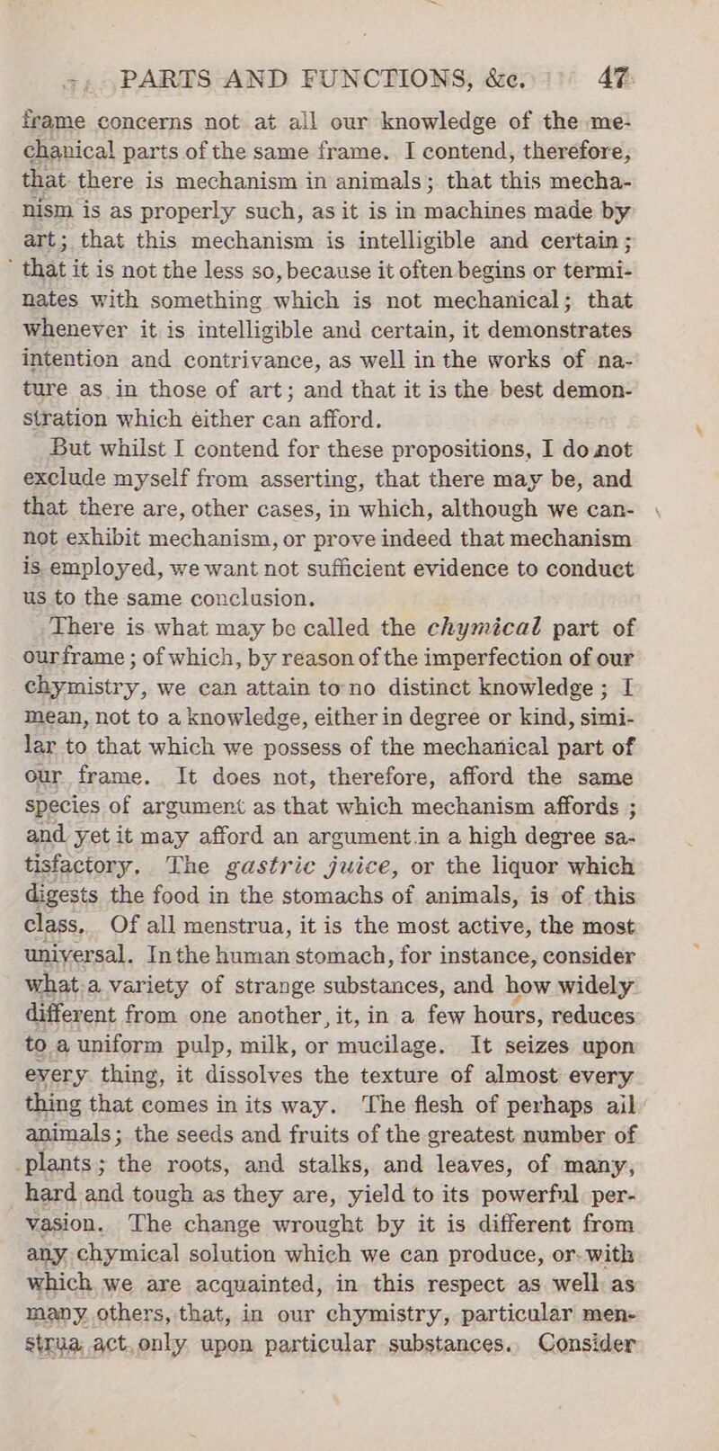 frame concerns not at all our knowledge of the me- chanical parts of the same frame. I contend, therefore, that. there is mechanism in animals; that this mecha- nism is as properly such, as it is in machines made by art; that this mechanism is intelligible and certain; ’ that it is not the less so, because it often begins or termi- nates with something which is not mechanical; that whenever it is intelligible and certain, it demonstrates intention and contrivance, as well in the works of na- ture as in those of art; and that it is the best demon- stration which éither can afford. But whilst I contend for these propositions, I do not exclude myself from asserting, that there may be, and that there are, other cases, in which, although we can- not exhibit mechanism, or prove indeed that mechanism is employed, we want not sufficient evidence to conduct us to the same conclusion. There is. what may be called the chymical part of ourframe ; of which, by reason of the imperfection of our chymistry, we can attain tono distinct knowledge ; I mean, not to a knowledge, either in degree or kind, simi- lar to that which we possess of the mechanical part of our frame. It does not, therefore, afford the same species of argument as that which mechanism affords and yet it may afford an argument in a high degree io tisfactory, The gastric juice, or the liquor which digests Pe food in the stomachs of animals, is of this class, f all menstrua, it is the most active, the most a Inthe devrait stomach, for instance, consider what.a variety of strange substances, and how widely different from one another, it, in a few hours, reduces to a uniform pulp, milk, or mucilage. It seizes upon every thing, it dissolves the texture of almost every thing that comes in its way. The flesh of perhaps ail animals; the seeds and fruits of the greatest number of plants; the roots, and stalks, and leaves, of many, hard and tough as they are, yield to its powerful per- vasion. The change wrought by it is different from any chymical solution which we can produce, or- with which we are acquainted, in this respect as well as many. others, that, in our chymistry, particular men- strua act,only upon particular substances.. Consider