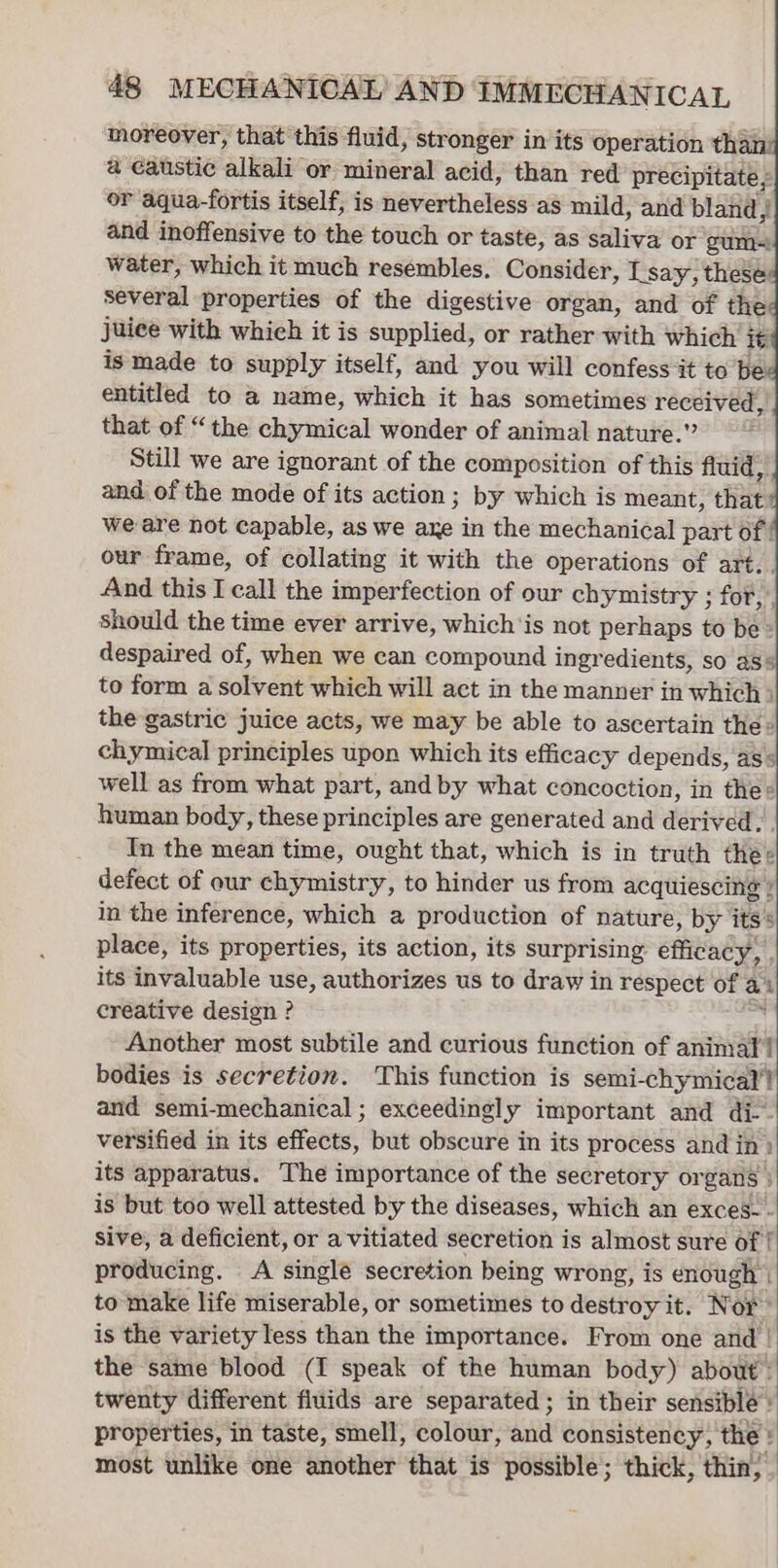 moreover, that this fluid, stronger in its operation thai a caustic alkali or mineral acid, than red precipitate ; or aqua-fortis itself, is nevertheless as mild, and bland : and inoffensive to the touch or taste, as saliva or gum-! water, which it much resémbles, Consider, L say, these several properties of the digestive organ, and of the juice with which it is supplied, or rather with which it is made to supply itself, and you will confess it to’be entitled to a name, which it has sometimes received, that of “the chymical wonder of animal nature.” Still we are ignorant of the composition of this fluid, and of the mode of its action ; by which is meant, that we are not capable, as we axe in the mechanical part of our frame, of collating it with the operations of art.. And this I call the imperfection of our chymistry ; for, | should the time ever arrive, which'is not perhaps to be» despaired of, when we can compound ingr edients, so as’ to form a solvent which will act in the manner in which &gt; the gastric juice acts, we may be able to ascertain the: cliymidal principles upon which its efficacy depends, as* well as from what part, and by what concoction, in thes human body, these principles are generated and derived... In the mean time, ought that, which is in truth thee defect of our chymistry, to hinder us from acquiescing | in the inference, which a production of nature, by its* place, its properties, its action, its surprising: éttitneys ; its invaluable use, authorizes us to draw in respect of a creative design ? i Another most subtile and curious function of animal! bodies is secretion. This function is semi-chymicat'! and semi-mechanical ; exceedingly important and di-- versified in its effets, but obscure in its process andj in) its apparatus. The importance of the secretory or gars } is but too well attested by the diseases, which an exces-- sive, a deficient, or a vitiated secretion is almost sure of | producing. A single secretion being wrong, is enough | to make life miserable, or sometimes to destroy it. Nor is the variety less than the importance. From one and | the same blood (I speak of the human body) about twenty different fluids are separated; in their sensible properties, in taste, smell, colour, and consistency, the : most unlike one another that is possible; thick, thin,