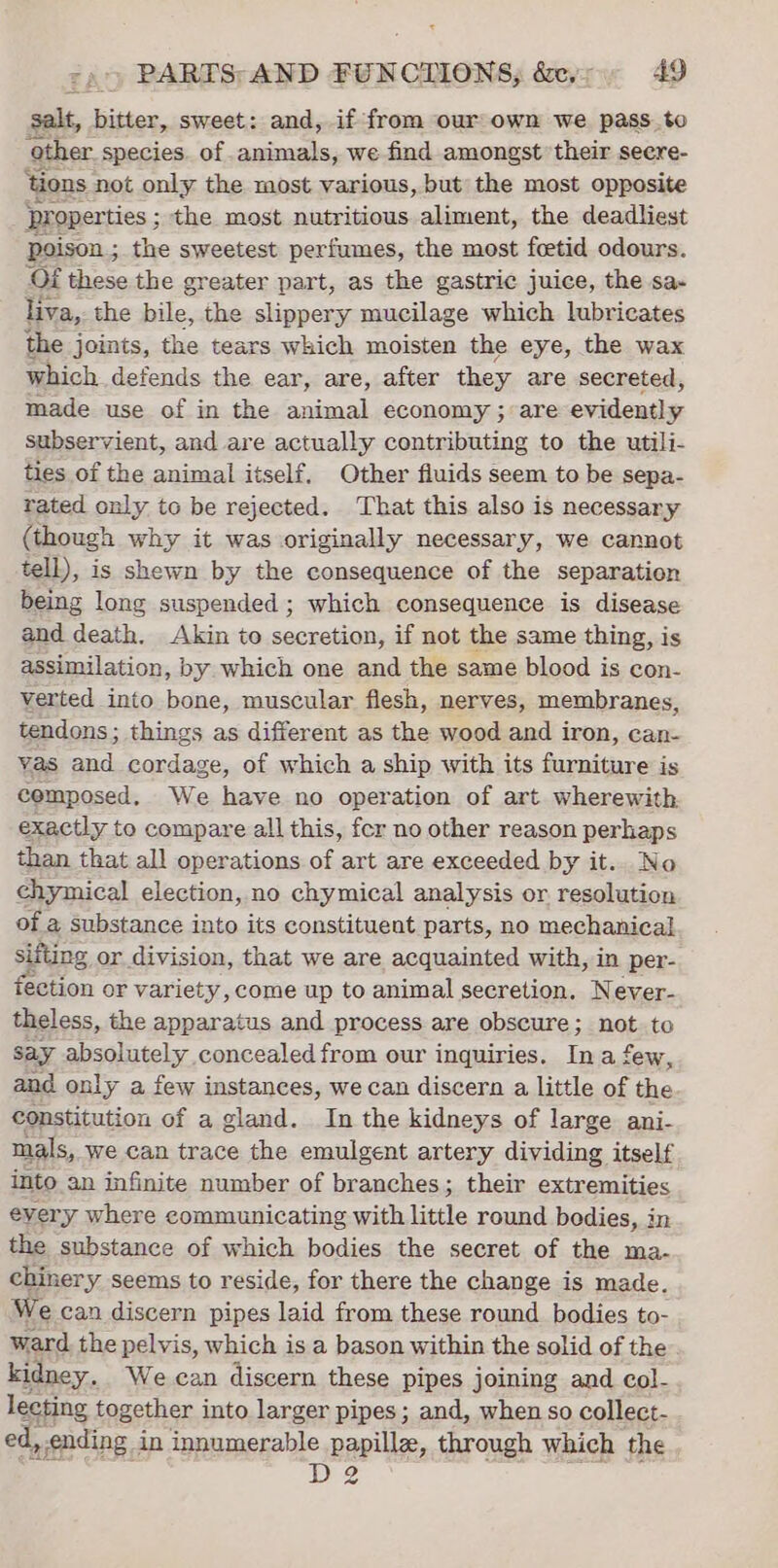 salt, bitter, sweet: and, if from our own we pass.to other species. of animals, we find amongst their seere- ‘tions not only the most various, but the most opposite proper ties; the most nutritious aliment, the deadliest Poison ; the sweetest perfumes, the most feetid odours. Of these the greater part, as the gastric juice, the sa- liva, the bile, the slippery mucilage which lubricates the joints, the tears which moisten the eye, the wax which defends the ear, are, after they are secreted, made use of in the animal economy ; are evidently subservient, and are actually contributing to the utili- fies of the animal itself. Other fluids seem to be sepa- rated only to be rejected. That this also is necessary (though why it was originally necessary, we cannot tell), is shewn by the consequence of the separation being long suspended ; which consequence is disease and death. Akin to secretion, if not the same thing, i is assimilation, by which one and the same blood is con- verted into bone, muscular flesh, nerves, membranes, tendons; things as different as the wood and iron, can- yas and cordage, of which a ship with its furniture is composed, We have no operation of art wherewith exactly to compare all this, fer no other reason perhaps than that all operations of art are exceeded by it.. No chymical election, no chymical analysis or resolution of a substance into its constituent parts, no mechanical sifting or division, that we are acquainted with, in per- ection or variety, come up to animal secretion. Never- theless, the apparatus and process are obscure; not to Say absolutely concealed from our inquiries. Ina few, and only a few instances, we can discern a little of the constitution of a gland. In the kidneys of large ani- mals, we can trace the emulgent artery dividing itself into an infinite number of branches; their extremities every where communicating with little round bodies, in the substance of which bodies the secret of the ma- chinery seems to reside, for there the change is made. We can discern pipes laid from these round bodies to- ward the pelvis, which is a bason within the solid of the kidney. We can discern these pipes joining and col- lecting together into larger pipes; and, when so collect- ed, ending i in Jgpamsi=ble pp papillz, through which the