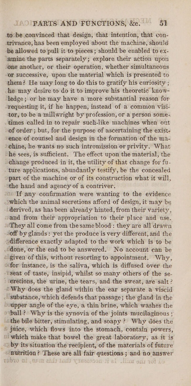 to be convinced that design, that intention, that con- 4rivance, has been employed about the machine, should be allowed to pull it to pieces ; should be enabled to ex- ‘amine the parts separately; explore their action upon “one another, or their operation, whether simultaneous “or successive, upon the material which is presented to them? He may long to do this to gratify his curiosity ; he may desire to do it to improve his theoretic know- ledge; or he may have a more substantial reason for “requesting it, if he happen, instead of a common visi- tor, to be a millwright by profession, or a person some- times called in to repair such-like machines when ont of order ; but, for the purpose of ascertaining the exist- ‘enee of counsel and design in the formation of the ma- »¢hine, he wants no such intromission or privity. What “he sees, is sufficient. The effect upon the material, the change produced in it, the utility of that change for fu- ture applications, abundantly testify, be the concealed “part of the machine or of its construction what it will, the hand and agency of a contriver. * If any confirmation were wanting to the evidence .owhich the animal secretions afford of design, it may be ‘derived, as has been already hinted, from their variety, ‘and from their appropriation to their place and use. ‘&lt;They all come from the same blood: they are all drawn “off by glands: yet the produce is very different, and the adifference exactly adapted to the work which is to be done, or the end to be answered. No accourit can be “igiven of this, without resorting to appointment. Why, ofor instance, is the saliva, which is diffused over the tseat of taste, insipid, whilst so many others of the se- ‘@rétions, the urine, the tears, and the sweat, are salt? “Why does the gland within the ear separate a viscid . substance, which defends that passage; the gland in the sapper angle of the eye, a thin brine, which washes the ball? Why is the synovia of the joints mucilaginous ; sthe bile bitter, stimulating, and soapy ? Why does the © juice, which flows into the stomach, contain powers, “i which make that bowel the great laboratory, as it is é, ~ by its situation the recipient, of the materials of future “nutrition ? These are all fair questions ; and no answer rah,