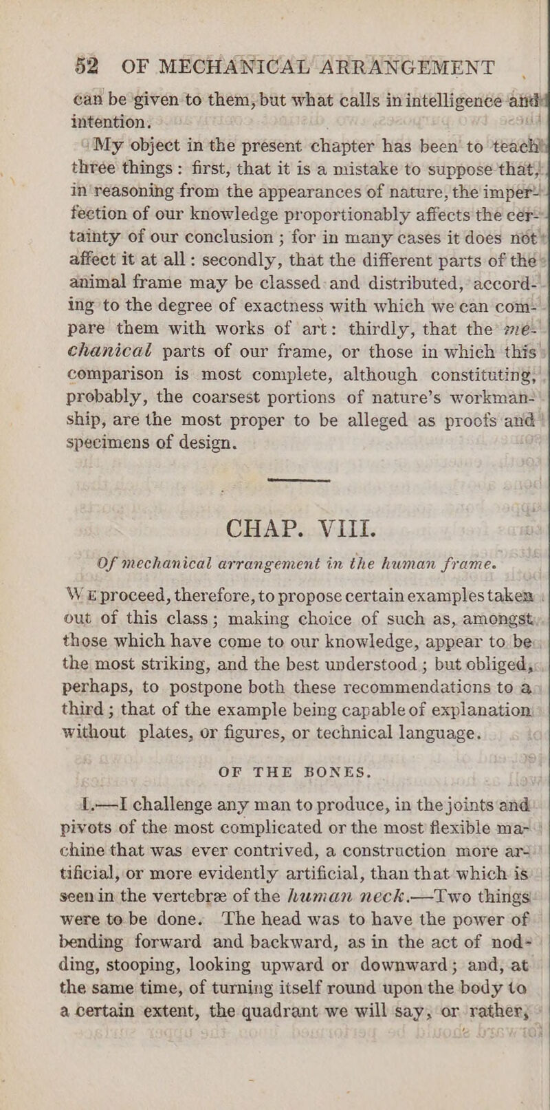 can be given to them, but what calls in intelligence an intention. i My object in the present chapter has been to teach! three things : first, that it is a mistake to suppose that) in‘reasoning from the appearances of nature, the imper- fection of our knowledge proportionably affects the cer- tainty of our conclusion ; for in many cases it does not’ affect it at all: secondly, that the different parts of the® animal frame may be classed: and distributed, accord-. ing to the degree of exactness with which we can com: pare them with works of art: thirdly, that the se. chanical parts of our frame, or those in which this comparison is most complete, although constituting, | probably, the coarsest portions of nature’s workman- ship, are the most proper to be alleged as proofs and’ specimens of design. CHAP. VIII. Of mechanical arrangement in the hwman frame. W i proceed, therefore, to propose certainexamplestakex : out of this class; making choice of such as, amongst those which have come to our knowledge, appear to: be: the most striking, and the best understood ; but obliged, perhaps, to postpone both these recommendations to a third ; that of the example being capable of explanation, without plates, or figures, or technical language. OF THE BONES. 1.—I challenge any man to produce, in the joints and pivots of the most complicated or the most flexible ma-\ chine that was ever contrived, a construction more ar- tificial, or more evidently artificial, than that which is. seen in the vertebrze of the human neck.—TIwo things! were to be done. The head was to have the power of bending forward and backward, as in the act of nod- ding, stooping, looking upward or downward; and, at the same time, of turning itself round upon the body ta a certain extent, the quadrant we will say, or rather;
