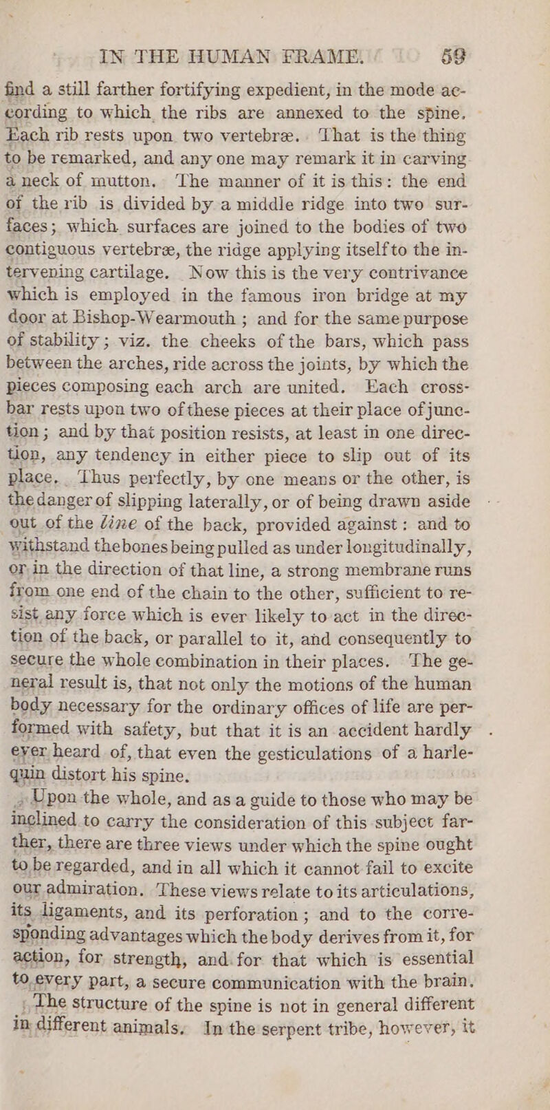find a still farther fortifying expedient, in the mode ac- cording to which the ribs are annexed to the spine. Each rib rests upon two vertebre.. That is the thing to be remarked, and any one may remark it in carving aneck of mutton, The manner of it is this: the end oi the rib is divided by a middle ridge into two sur- faces; which surfaces are joined to the bodies of two contiguous vertebree, the ridge applying itselfto the in- terv ening cartilage. Now this is the very contrivance which is employed in the famous iron bridge at my door at Bishop-Wearmouth ; and for the same purpose of stability ; viz. the cheeks of the bars, which pass between the arches, ride across the joints, by which the pieces composing each arch are united. Each cross- bar rests upon two ofthese pieces at their place ofjunc- tion ; and by that position resists, at least in one direc- tion, any tendency in either piece to slip out of its place. Thus perfectly, by one means or the other, is the danger of slipping laterally, or of being drawn aside out of the dine of the back, provided against: and to withstand thebones being pulled as under longitudinally, or in the direction of that line, a strong membrane runs from one end of the chain to the other, sufficient to re- sist any force which is ever likely to act in the diree- tien of the back, or parallel to it, and consequently to secure the whole combination in their places. The ge- neral result is, that not only the motions of the human body necessary for the ordinary offices of life are per- formed with safety, but that it is an accident hardly eyer heard of, that even the gesticulations of a harle- quin distort his spine. , Upon the whole, and asa guide to those who may be inclined to carry the consideration of this subject far- ther, there are three views under which the spine ought to be regarded, and in all which it cannot fail to excite our admiration. These views relate to its articulations, its ligaments, and its perforation; and to the corre- sponding advantages which the body derives from it, for action, for strength, and. for that which is essential to, every part, a secure communication with the brain. _ The structure of the spine is not in general different in different animals. Inthe serpent tribe, however, it