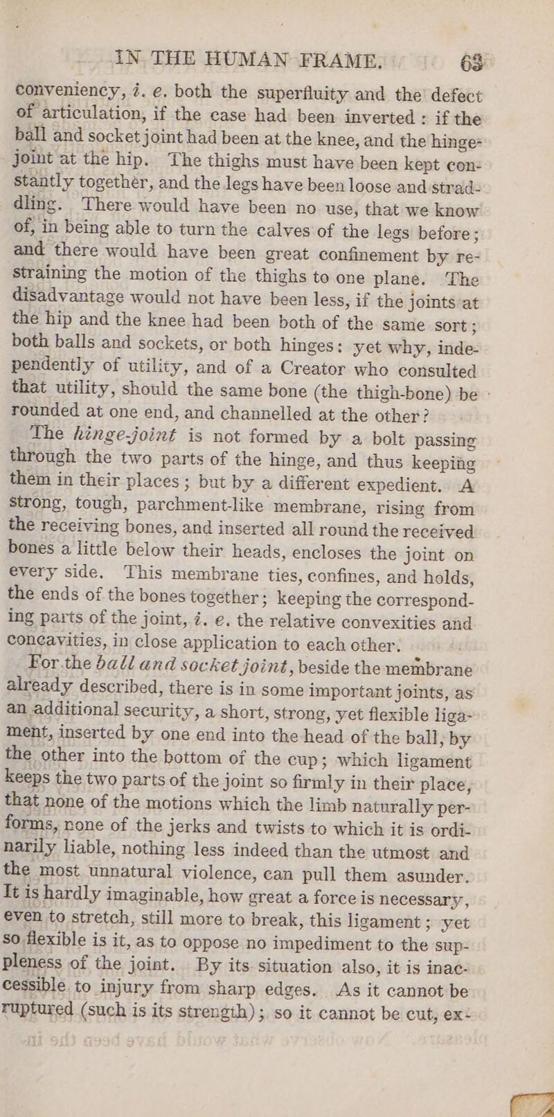 conveniency, 7. e, both the superfluity and the’ defect of articulation, if the case had been inverted : if the ball and socket joint had been at the knee, and the hinge- joint at the hip. The thighs must have been kept con: stantly together, and the legs have been loose and strad- dling. There would have been no use, that we know of, in being able to turn the calves of the legs before ; and there would have been great confinement by re- straining the motion of the thighs to one plane. The disadvantage would not have been less, if the joints at the hip and the knee had been both of the same sort ; both balls and sockets, or both hinges: yet why, inde pendently of utility, and of a Creator who consulted that utility, should the same bone (the thigh-bone) be - rounded at one end, and channelled at the other? The hinge-joint is not formed by a bolt passing through the two parts of the hinge, and thus keeping them in their places; but by a different expedient. A strong, tough, parchment-like membrane, rising from the receiving bones, and inserted all round the received bones a little below their heads, encloses the joint on every side. This membrane ties, confines, and holds, the ends of the bones together ; keeping the correspond- ing parts of the joint, i. e. the relative convexities and coneavities, in close application to each other. For.the bali and socket joint, beside the membrane already described, there is in some important joints, as an additional security, a short, strong, yet flexible liga- ment, inserted by one end into the head of the ball, by the other into the bottom of the cup; which ligament keeps the two parts of the joint so firmly in their place, that none of the motions which the limb naturally per- forms, none of the jerks and twists to which it is ordi- narily liable, nothing less indeed than the utmost and the most. unnatural violence, can pull them asunder. It is hardly imaginable, how great a force is necessary, even to stretch, still more to break, this ligament ; -yet so flexible is it, as to oppose no impediment to the sup- pleness of the joint. By its situation also, it is inac- cessible to injury from sharp edges. As it cannot be ruptured (such is its strength) ;. so it cannot be cut, ex: