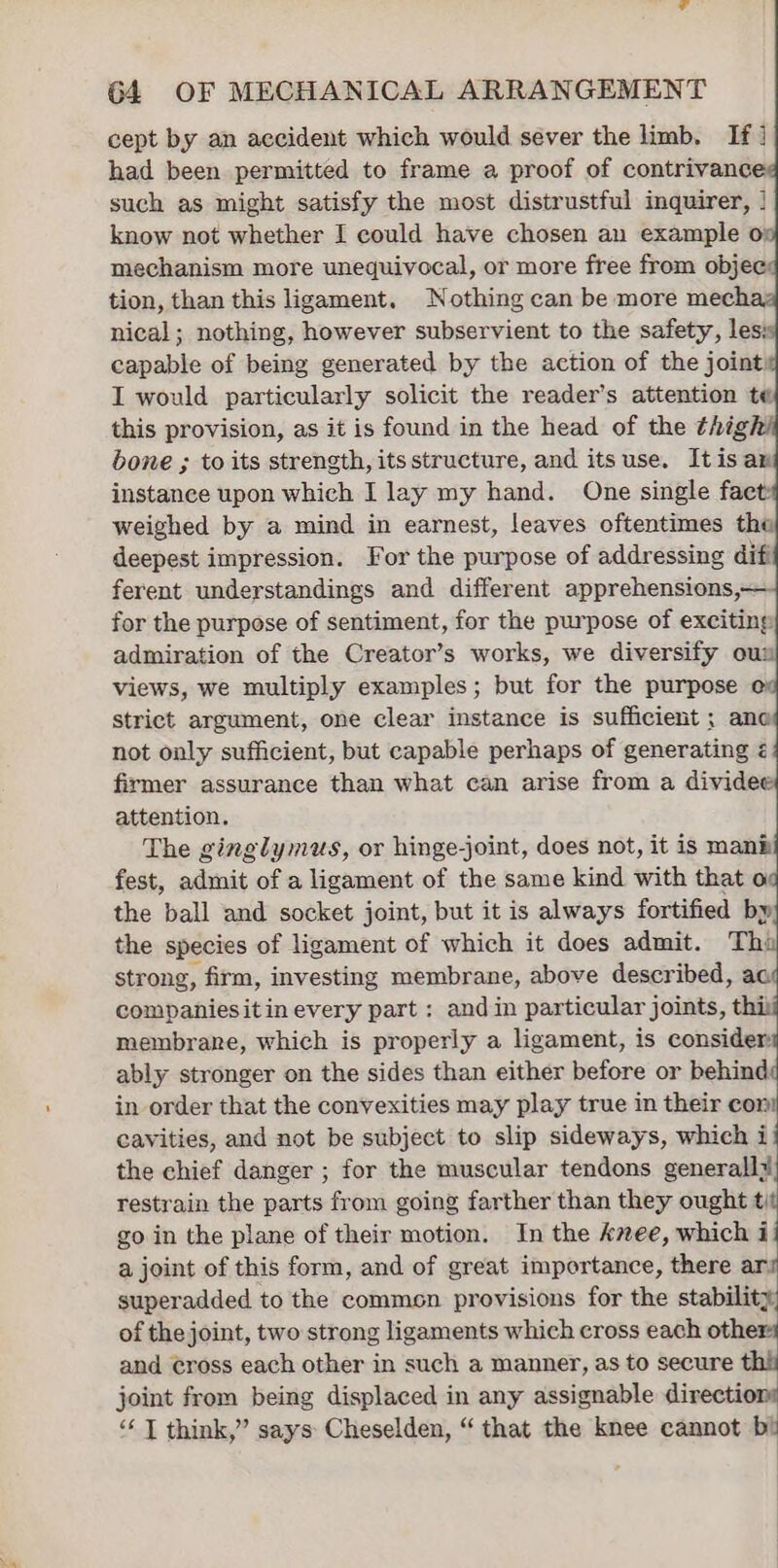 cept by an accident which would sever the limb. If] had been permitted to frame a proof of contrivance such as might satisfy the most distrustful inquirer, | know not whether I could have chosen an example o mechanism more unequivocal, or more free from objec tion, than this ligament, Nothing can be more mec nical; nothing, however subservient to the safety, les: capable of being generated by the action of the joint: I would particularly solicit the reader’s attention te this provision, as it is found in the head of the thigh bone ; to its strength, its structure, and itsuse. Itis an instance upon which I lay my hand. One single faet: weighed by a mind in earnest, leaves oftentimes the deepest impression. For the purpose of addressing difi ferent understandings and different apprehensions,— for the purpose of sentiment, for the purpose of exciting admiration of the Creator’s works, we diversify ou views, we multiply examples; but for the purpose strict argument, one clear instance is sufficient ; ane not only sufficient, but capable perhaps of generating &lt; firmer assurance than what can arise from a dividee attention. The ginglymus, or hinge-joint, does not, it is mani fest, admit of a ligament of the same kind with that o the ball and socket joint, but it is always fortified by the species of ligament of which it does admit. Th: strong, firm, investing membrane, above described, ac companiesitin every part: andin particular joints, thi membrane, which is properly a ligament, is consider ably stronger on the sides than either before or behind: in order that the convexities may play true in their con cavities, and not be subject to slip sideways, which i the chief danger ; for the muscular tendons generall# restrain the parts from going farther than they ought i go in the plane of their motion. In the knee, which i a joint of this form, and of great importance, there ar: superadded to the commen provisions for the stability, of the joint, two strong ligaments which cross each oth and cross each other in such a manner, as to secure joint from being displaced in any assignable directions ‘“‘ | think,” says Cheselden, “ that the knee cannot bi