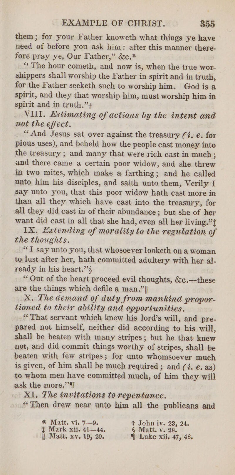 them; for your Father knoweth what things ye have need of before you ask him: after this manner there- fore pray ye, Our Father,” &amp;c.* “‘ The hour cometh, and now is, when the true wor- shippers shall worship the Father in spirit and in truth, for the Father seeketh such to worship him. God is a spirit, and they that worship him, must worship him in spirit and in truth.”+ VIII. Estimating of actions by the intent and aot the effect. “And Jesus sat over against the treasury (4, e. for pious uses), and beheld how the people cast money into the treasury ; and many that were rich cast in much ; and there came a certain poor widow, and she pried in two mites, which make a farthing; and he called unto him his disciples, and saith unto them, Verily I say unto you, that this poor widow hath cast more in than all they which have cast into the treasury, for all they did cast in of their abundance; but she of her want did cast in all that she had, even all her living.”’{ IX. Extending of morality to the regulation of the thoughts. “T say unto you, that whosoever looketh on a woman to lust after her, hath committed adultery with her al- ready in his heart.’’§ “Out of the heart proceed evil thoughts, &amp;c.—these are the things which defile a man.” || X. The demand of duty from mankind propor- tioned to their ability and opportunities. “That servant which knew his lord’s will, and pre- pared not himself, neither did according to his will, shall be beaten with many stripes; but he that knew not, and did commit things worthy of stripes, shall be beaten with few stripes; for unto whomsoever much is given, of him shall be much required ; and (4. e. as) to whom men have committed much, of him they will ask the more.”’{ XI. The invitations to repentance. “Then drew near unto him all the publicans and * Matt. vi. 7—9. . + John iv. 23, 24, { Mark xii. 41—44, § Matt. v. 28. \| Matt. xy. 19, 20. §] Luke xii. 47, 48.