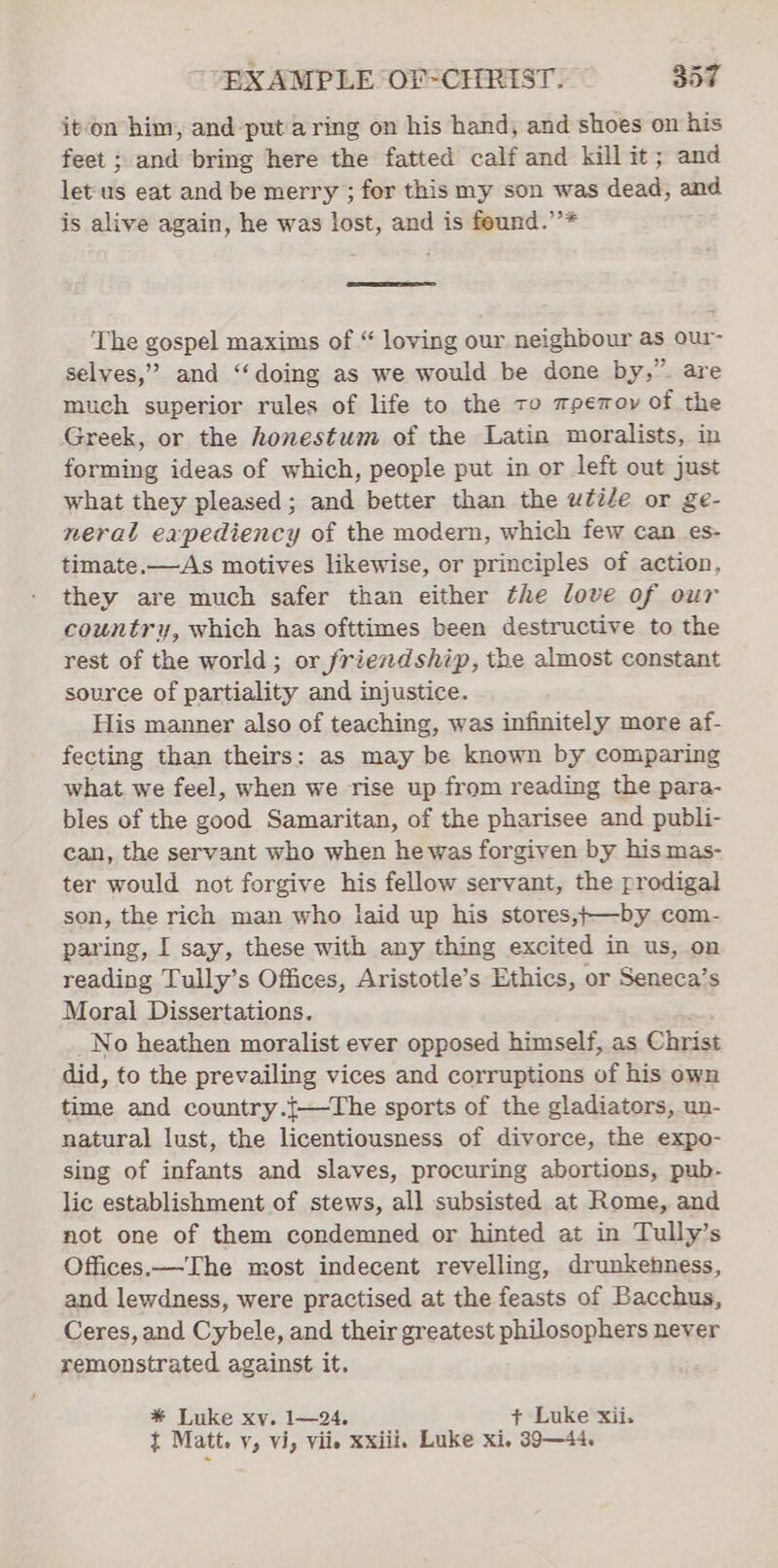 it-on him, and put aring on his hand, and shoes on his feet ; and bring here the fatted calf and kill it; and let us eat and be merry ; for this my son was dead, and is alive again, he was lost, and is feund.’’* The gospel maxims of “ loving our neighbour as our- selves,” and ‘“‘doing as we would be done by,” are much superior rules of life to the to mpemoy of the Greek, or the honestum of the Latin moralists, in forming ideas of which, people put in or left out just what they pleased; and better than the wtiZe or ge- neral expediency of the modern, which few can es- timate.—As motives likewise, or principles of action, they are much safer than either the love of our country, which has ofttimes been destructive to the rest of the world; or friendship, the almost constant source of partiality and injustice. His manner also of teaching, was infinitely more af- fecting than theirs: as may be known by comparing what we feel, when we rise up from reading the para- bles of the good Samaritan, of the pharisee and publi- can, the servant who when he was forgiven by his mas- ter would not forgive his fellow servant, the prodigal son, the rich man who laid up his stores,+—by com- paring, I say, these with any thing excited in us, on reading Tully’s Offices, Aristotle’s Ethics, or Seneca’s Moral Dissertations. : _No heathen moralist ever opposed himself, as Christ did, to the prevailing vices and corruptions of his own time and country.{—The sports of the gladiators, un- natural lust, the licentiousness of divorce, the expo- sing of infants and slaves, procuring abortions, pub- lic establishment of stews, all subsisted at Rome, and not one of them condemned or hinted at in Tully’s Offices.—The most indecent revelling, drunkehness, and lewdness, were practised at the feasts of Bacchus, Ceres, and Cybele, and their greatest philosophers never remonstrated against it. * Luke xv. 1—24. + Luke xii. t Matt. y, vi, viie xxiii. Luke xi, 39—44.
