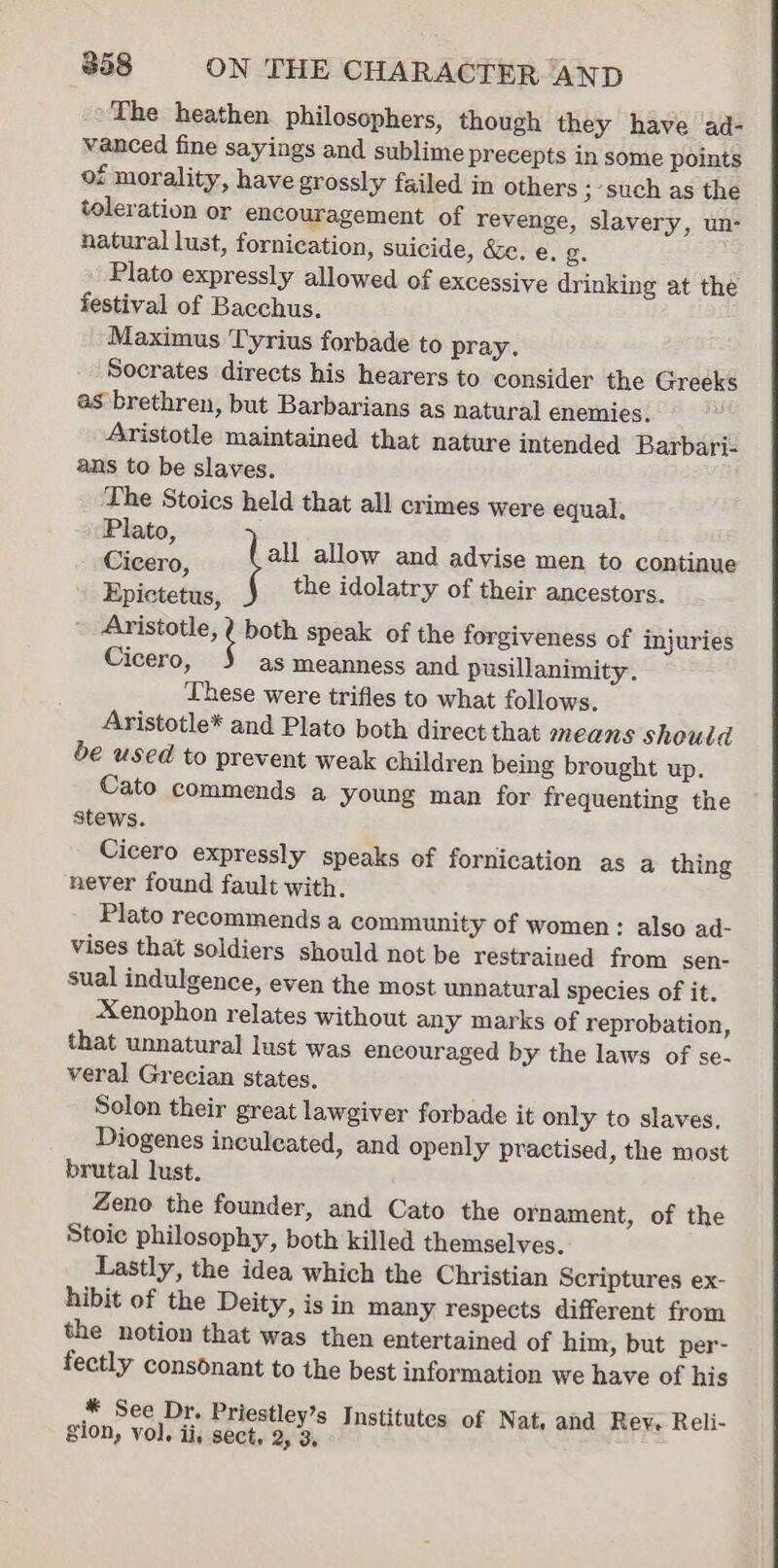 The heathen philosophers, though they have ad- vanced fine sayings and sublime precepts in some points of morality, have grossly failed in others ; such as the toleration or encouragement of revenge, slavery, un- natural lust, fornication, suicide, &amp;e. e. g. : Plato expressly allowed of excessive drinking at the festival of Bacchus. Maximus Tyrius forbade to pray. Socrates directs his hearers to consider the Greeks as brethren, but Barbarians as natural enemies. Aristotle maintained that nature intended Barbari- ans to be slaves. The Stoics held that all crimes were equal. Plato : ; Ci all allow and advise men to continue icero, } 2 the idolatry of their ancestors. Epictetus, + maa both speak of the forgiveness of injuries Cicero, as meanness and pusillanimity. These were trifles to what follows. Aristotle* and Plato both direct that means shoutd be used to prevent weak children being brought up. Cato commends a young man for frequenting the stews. Cicero expressly speaks of fornication as a thing never found fault with. Plato recommends a community of women: also ad- vises that soldiers should not be restrained from sen- sual indulgence, even the most unnatural species of it. Xenophon relates without any marks of reprobation, that unnatural lust was encouraged by the laws of se- veral Grecian states. Solon their great lawgiver forbade it only to slaves. Diogenes inculeated, and openly practised, the most brutal lust. Zeno the founder, and Cato the ornament, of the Stoic philosophy, both killed themselves. Lastly, the idea which the Christian Scriptures ex- hibit of the Deity, is in many respects different from the notion that was then entertained of him, but per- fectly consonant to the best information we have of his * See Dr. Priestley’s Institutes of Nat. and Rey. Reli- Sion, vol. ii, sect, 2, 3