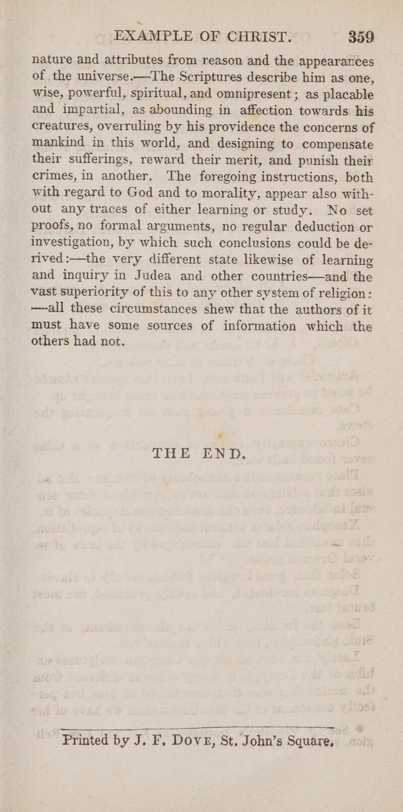 nature and attributes from reason and the appearances of the universe.—The Scriptures describe him as one, wise, powerful, spiritual, and omnipresent ; as placable and impartial, as abounding in affection towards his creatures, overruling by his providence the concerns of mankind in this world, and designing to compensate their sufferings, reward their merit, and punish their crimes, in another. The foregoing instructions, both with regard to God and to morality, appear also with- out any traces of either learning or study. No set proofs, no formal arguments, no regular deduction or investigation, by which such conclusions could be de- rived :—the very different state likewise of learning and inquiry in Judea and other countries—and the vast superiority of this to any other system of religion: —all these circumstances shew that the authors of it must have some sources of information which the others had not. 2 THE END. Printed by J. F. Dove, St. John’s Square,