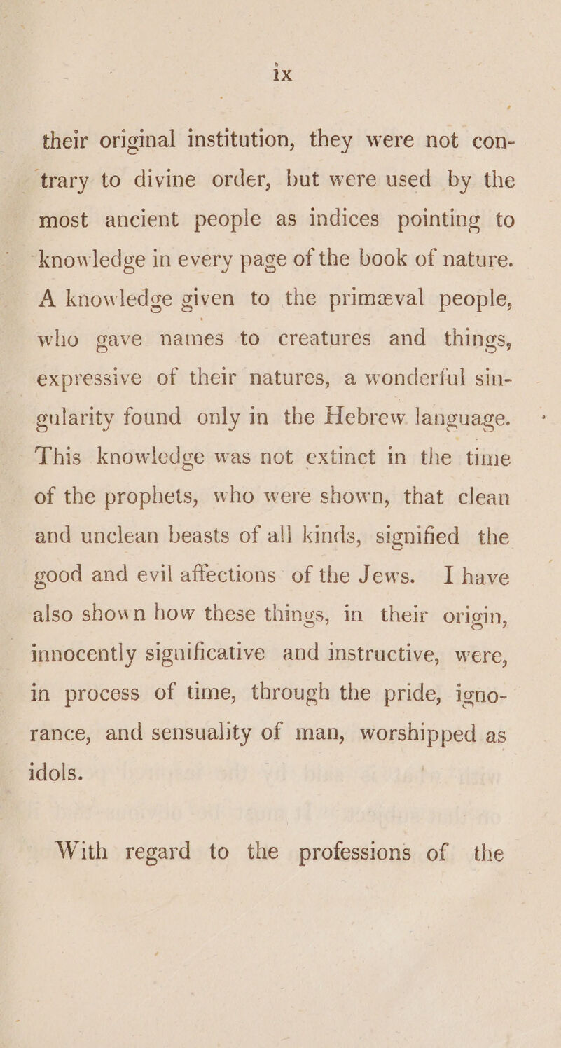 their original institution, they were not con- trary to divine order, but were used by the most ancient people as indices pointing to ‘knowledge in every page of the book of nature. A knowledge given to the primzval people, who gave names to creatures and things, expressive of their natures, a wonderful sin- gularity found only in the Hebrew language. This knowledge was not extinct in the time of the prophets, who were shown, that clean and unclean beasts of all kinds, signified the good and evil affections of the Jews. I have also shown how these things, in their origin, innocently significative and instructive, were, in process of time, through the pride, igno- rance, and sensuality of man, worshipped as idols. With regard to the professions of the