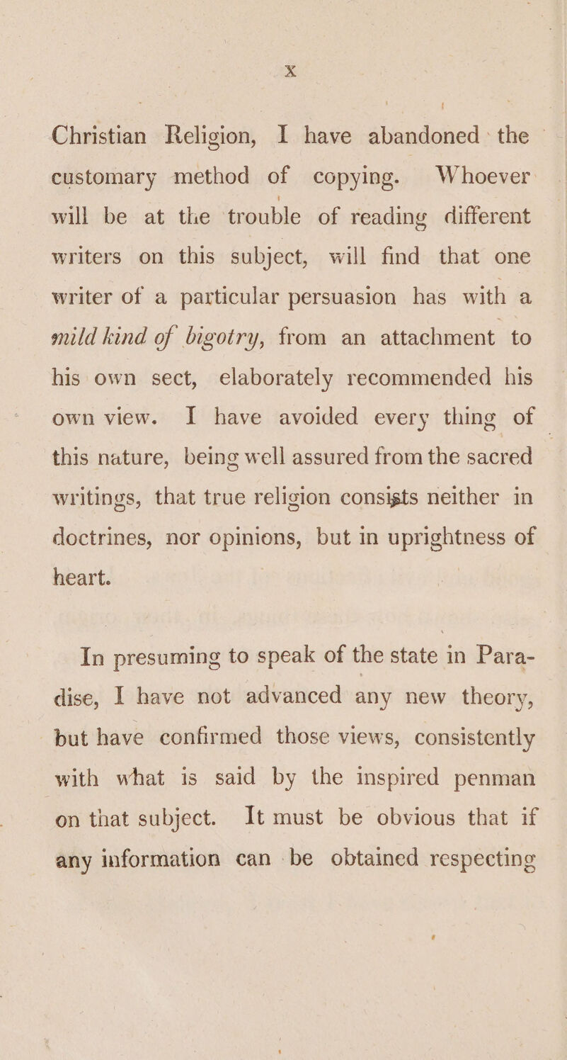 Christian Religion, I have abandoned : the — customary method of copying. Whoever will be at the trouble of reading different writers on this subject, will find that one writer of a particular persuasion has with a mild kind of bigotry, from an attachment to his own sect, elaborately recommended his own view. I have avoided every thing of © this nature, being well assured from the sacred 3 writings, that true religion consigts neither in doctrines, nor opinions, but in uprightness of heart. In presuming to speak of the state in Para- dise, I have not advanced any new theory, but have confirmed those views, consistently with what is said by the inspired penman on that subject. It must be obvious that if any information can be obtained respecting