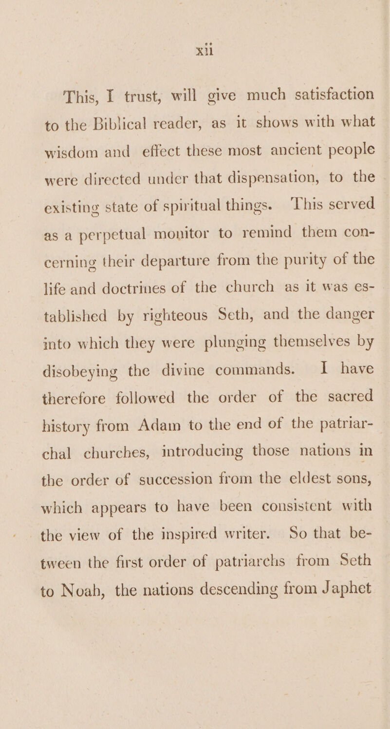 xi This, I trust, will give much satisfaction to the Biblical reader, as it shows with what wisdom and effect these most ancient people were directed under that dispensation, to the existing state of spiritual things. This served as a perpetual monitor to remind them con- cerning their departure from the purity of the life and doctrines of the church as it was es- | tablished by righteous Seth, and the danger into which they were plunging themselves by disobeying the divine commands. I have therefore followed the order of the sacred history from Adam to the end of the patriar- chal churches, introducing those nations in the order of succession from the eldest sons, which appears to have been consistent with the view of the inspired writer. So that be- tween the first order of patriarchs from Seth to Noah, the nations descending from J aphet