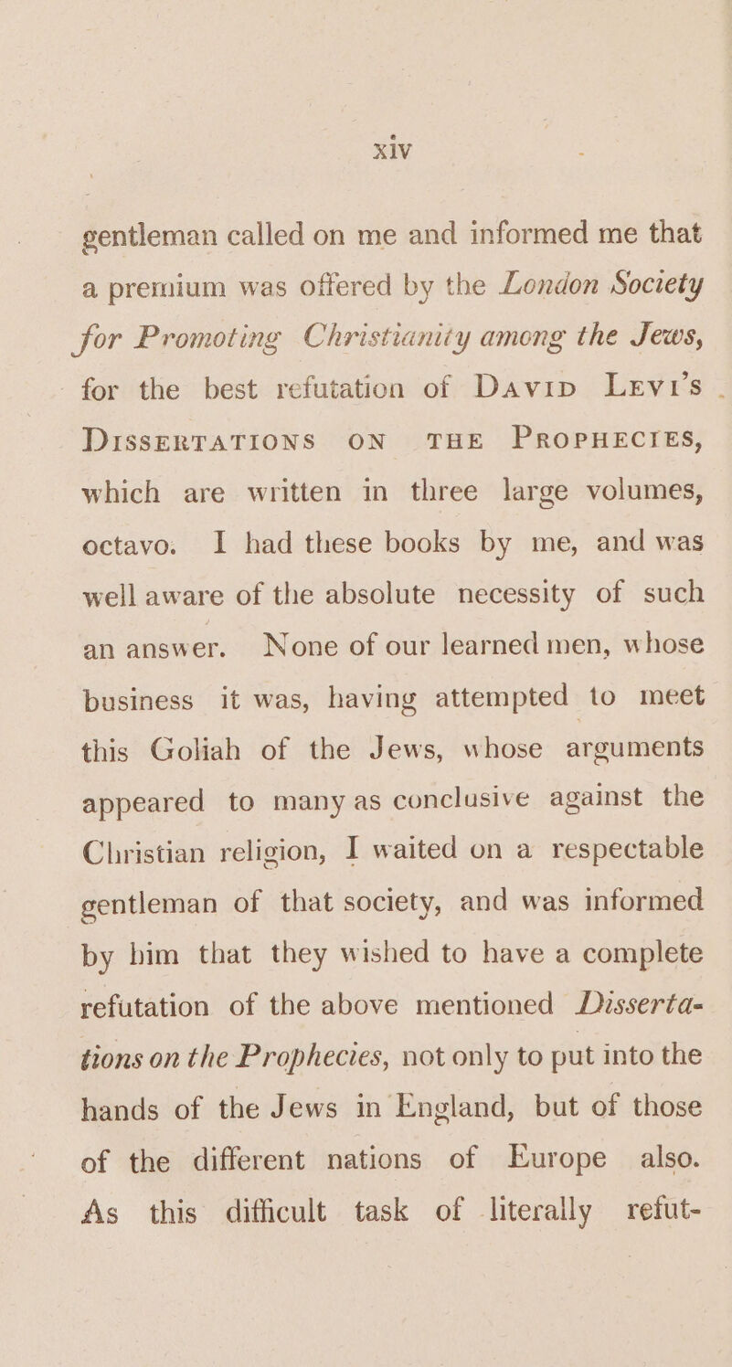 gentleman called on me and informed me that a premium was offered by the London Society for Promoting Christianity among the Jews, for the best refutation of Davip Levi's . DIssERTATIONS ON THE PROPHECIES, which are written in three large volumes, octavo. I had these books by me, and was well aware of the absolute necessity of such an answer. None of our learned men, whose business it was, having attempted to meet this Goliah of the Jews, whose arguments appeared to many as conclusive against the Christian religion, I waited on a respectable gentleman of that society, and was informed by him that they wished to have a complete refutation of the above mentioned Disserta- tions on the Prophecies, not only to put into the hands of the Jews in England, but of those of the different nations of Europe also. As this difficult task of literally refut-