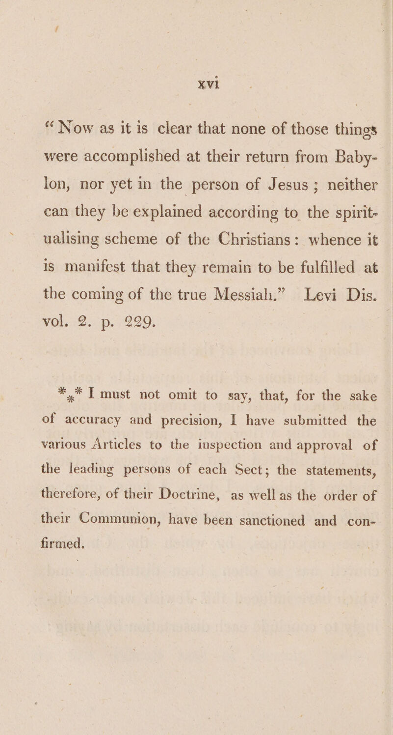 “ Now as it is clear that none of those things were accomplished at their return from Baby- lon, nor yet in the person of Jesus ; neither can they be explained according to the spirit- ualising scheme of the Christians: whence it is manifest that they remain to be fulfilled at the coming of the true Messiah.” Levi Dis. wol..2..p. 229, *,* T must not omit to say, that, for the sake of accuracy and precision, | have submitted the various /\rticles to the inspection and approval of the leading persons of each Sect; the statements, therefore, of their Doctrine, as well as the order of their Communion, have been sanctioned and con- firmed,