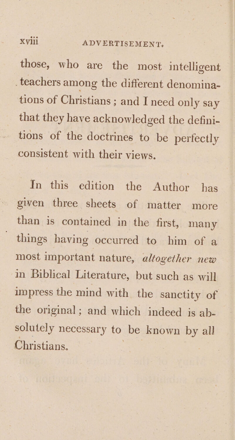 those, who are the most intelligent _teachers among the different denomina- tions of Christians ; and I need only say that they have acknowled ged the defini- tions of the doctrines to be perfectly consistent with their views. In this edition the Author has given three sheets of matter more than is contained in the first, many things having occurred to him of a most important nature, altogether new in Biblical Literature, but such as will impress the mind with the sanctity of the original; and which indeed is ab- solutely necessary to be known by all Christians.