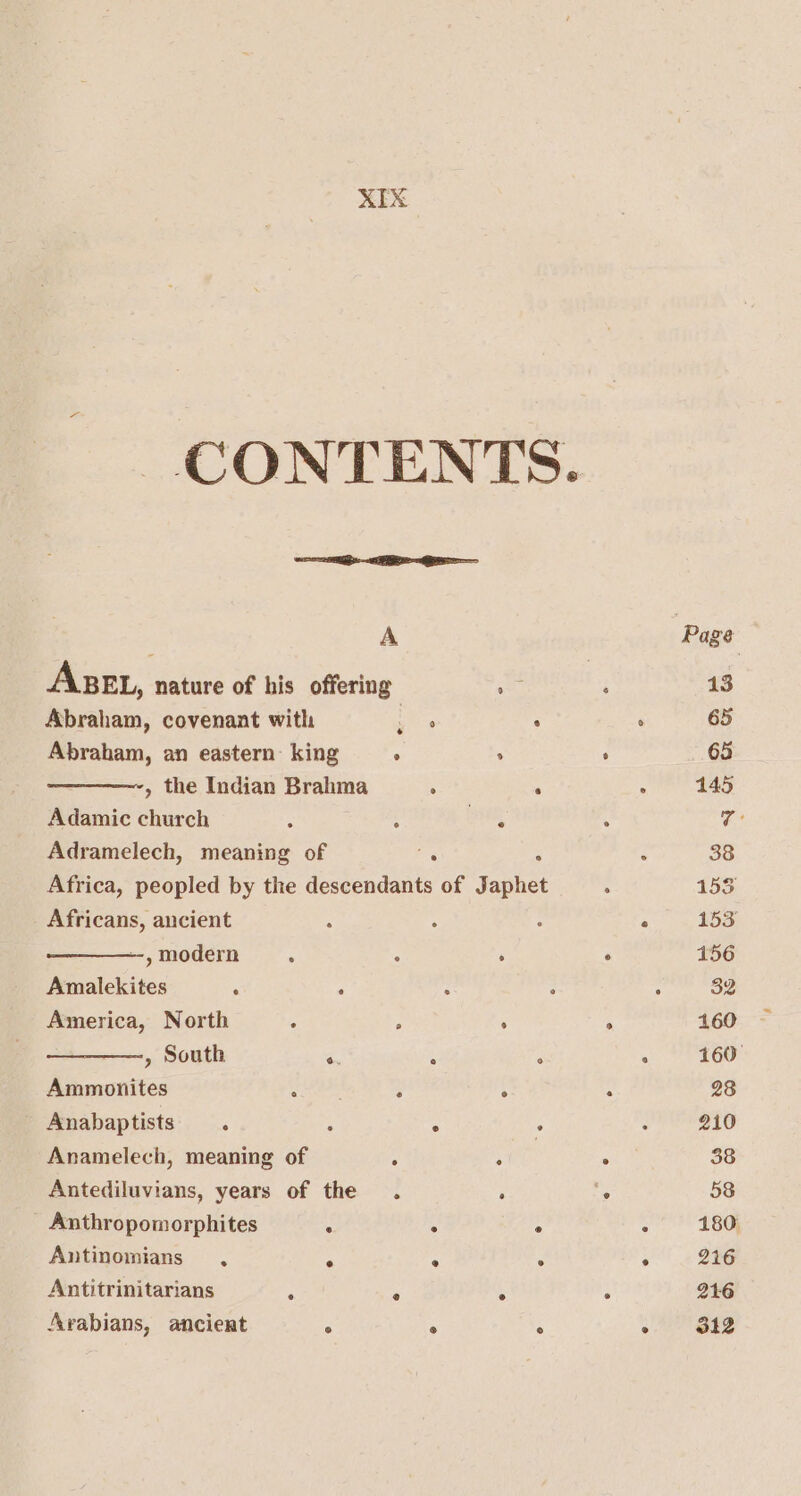 CONTENTS. A Ase, nature of his offering sm Abraham, covenant with iE es ; Abraham, an eastern: king ° . , the Indian Brahma : . Adamic church : . sae! Adramelech, meaning of ae . Africa, peopled by the descendants of Japhet Africans, ancient --, modern ° ° , Amalekites : : America, North : é : ——_——, South 6. A ° Ammonites Byte ° . Anabaptists ° : ° . Anamelech, meaning of , : Antediluvians, years of the . . _ Anthropomorphites ‘ ° ° Antinomians . ° ° ° Antitrinitarians , ° ° Arabians, ancient ° ° °