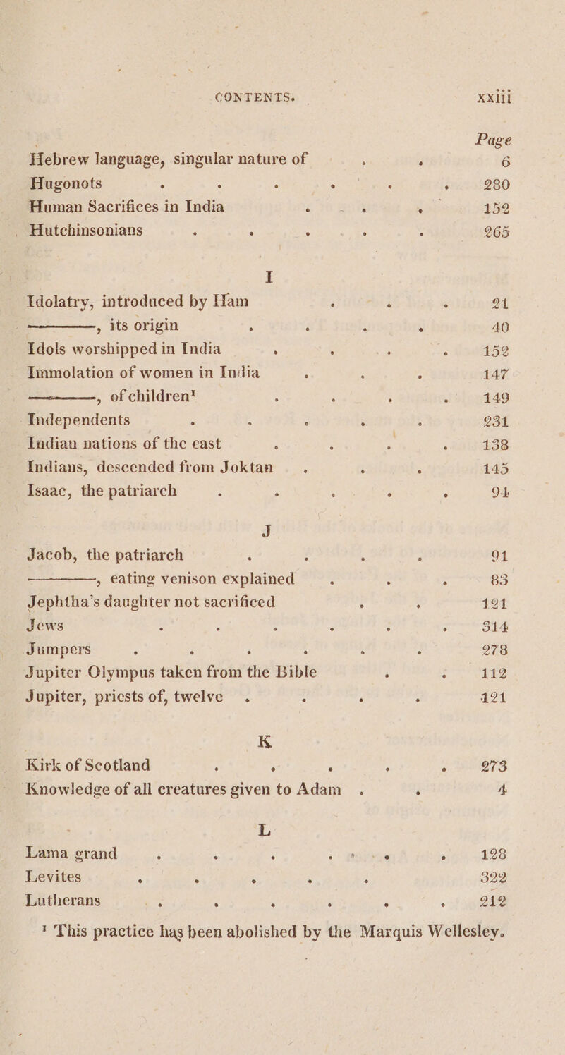 Hebrew language, singular nature of Hugonots ° : : . Human Sacrifices in India Swe _ Hutchinsonians : ° . I Idolatry, introduced by Ham : , its origin : i Tdols worshipped in India . : Immolation of women in India : , of children'™ Independents : : ° Indian nations of the east . Indians, descended from Joktan Isaac, the patriarch : . ‘ J Jacob, the patriarch : , eating venison explained Jephtha’s daughter not sacrificed Jews : : : . Jumpers : ‘ : : Jupiter Olympus taken from the Bible Jupiter, priests of, twelve. - | K Kirk of Scotland ; . . Knowledge of all creatures given to Adam L Lama grand ° ; ° Levites . . . : Lutherans Re . A : ? This practice has been abolished by the 40 152 ° 147 149 . 138 128 : 322 212 Marquis Wellesley.