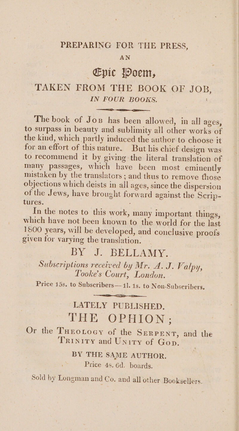 PREPARING FOR THE PRESS, AN ~€pic jhoem, TAKEN FROM THE BOOK OF JOB, IN FOUR BOOKS. The book of Joz has been allowed, in all ages, to surpass in beauty and sublimity all other works of the kind, which partly induced the author to choose it for an effort of this nature. But his chief design was to recommend it by giving the literal translation of many passages, which have been most eminently mistaken by the translators ; and thus to remove those objections which deists in all ages, since the dispersion of the Jews, have brought forward against the Scrip- tures. 4 In the notes to this work, many important things, which have not been known to the world for the last 1800 years, will be developed, and conclusive proofs given for varying the translation. BY J.. BELLAMY. Subscriptions received by Mr. A. J. Valpy, Tooke’s Court, London. ) Price 15s. to Subscribers— I. 1s. to Non-Subseribers, LATELY PUBLISHED. THE OPHION; Or the THEoLocy of the SERPENT, and the Trinity and Unity of Gop. BY THE SAME AUTHOR. Price 4s, 6d. boards. Sold by Longman and Co. and all other Booksellers.