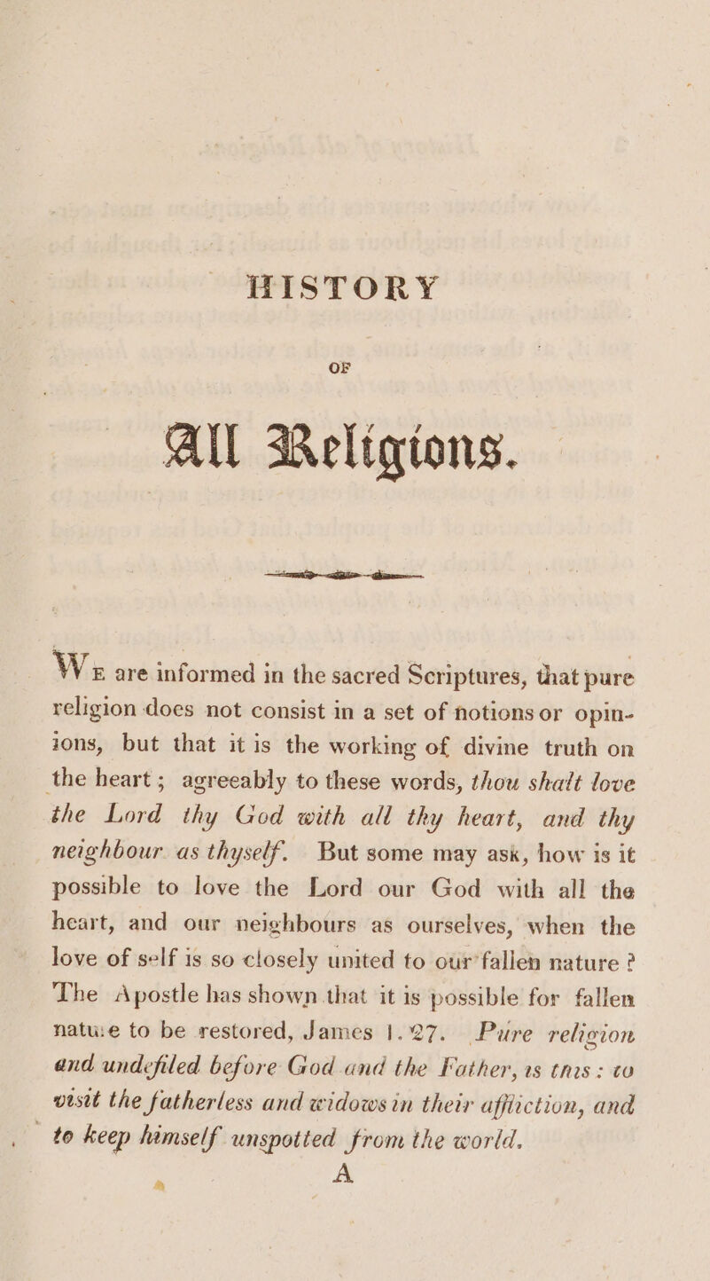 HISTORY OF All Religions. We are informed in the sacred Scriptures, that pure religion does not consist in a set of notions or opin- ions, but that it is the working of divine truth on the heart ; agreeably to these words, thou shalt love the Lord thy God with all thy heart, and thy neighbour as thyself. But some may ask, how is it possible to love the Lord our God with all the heart, and our neighbours as ourselves, when the love of self is so closely united to our’falien nature ? The Apostle has shown that it is possible for fallen natue to be restored, James 1.27. Pure relicion and undefiled before God and the Father, ts this : to visit the fatherless and widows in their affliction, and to keep himself unspotted from the world. A ‘Py