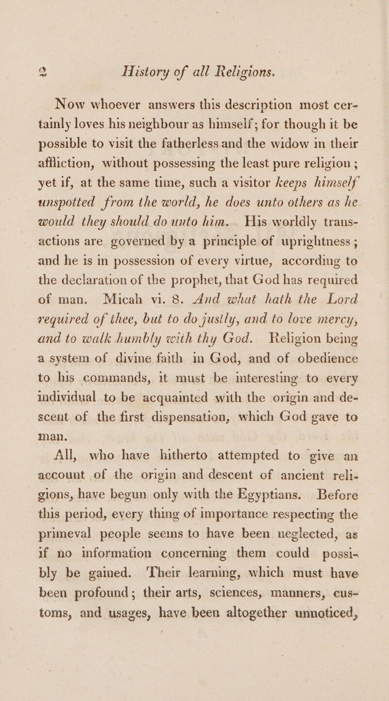 Now whoever answers this description most cer- tainly loves his neighbour as himself; for though it be possible to visit the fatherless and the widow in their affliction, without possessing the least pure religion ; yet if, at the same time, such a visitor keeps himself unspotted from the world, he does unto others as he would they should do unto him. . His worldly trans- actions are governed by a principle of uprightness ; and he is in possession of every virtue, according to the declaration of the prophet, that God has required of man. Micah vi. 8. dnd what hath the Lord required of thee, but to do justly, and to love mercy, and to walk humbly with thy God. Religion being a system of divine faith in God, and of obedience to his commands, it must be interesting to every individual to be acquainted with the origin and de- scent of the first dispensation, which God gave to man. | All, who have hitherto attempted to ‘give an account of the origin and descent of ancient reli- gions, have begun only with the Egyptians. Before this period, every thing of importance respecting the primeval people seems to have been neglected, as if no information concerning them could possi- bly be gained. ‘Their learning, which must have been profound; their arts, sciences, manners, cus- toms, and usages, have been altogether unnoticed,